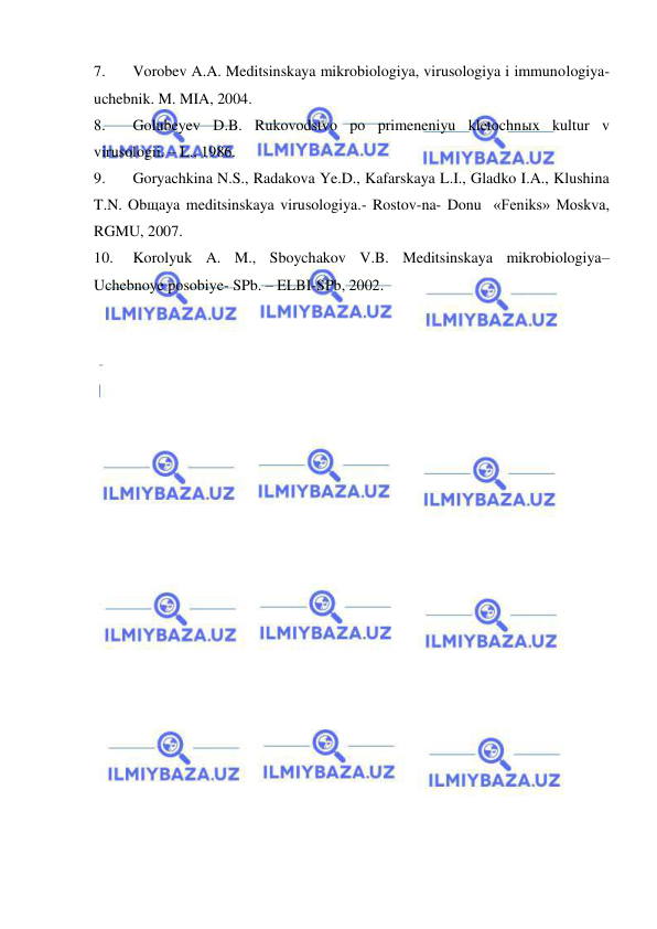  
 
7. 
Vorobev A.A. Meditsinskaya mikrobiologiya, virusologiya i immunologiya- 
uchebnik. M. MIA, 2004. 
8. 
Golubeyev D.B. Rukovodstvo po primeneniyu kletochnыx kultur v 
virusologii. – L., 1986. 
9. 
Goryachkina N.S., Radakova Ye.D., Kafarskaya L.I., Gladko I.A., Klushina 
T.N. Obщaya meditsinskaya virusologiya.- Rostov-na- Donu  «Feniks» Moskva, 
RGMU, 2007. 
10. 
Korolyuk A. M., Sboychakov V.B. Meditsinskaya mikrobiologiya– 
Uchebnoye posobiye- SPb. – ELBI-SPb, 2002. 
 
 
