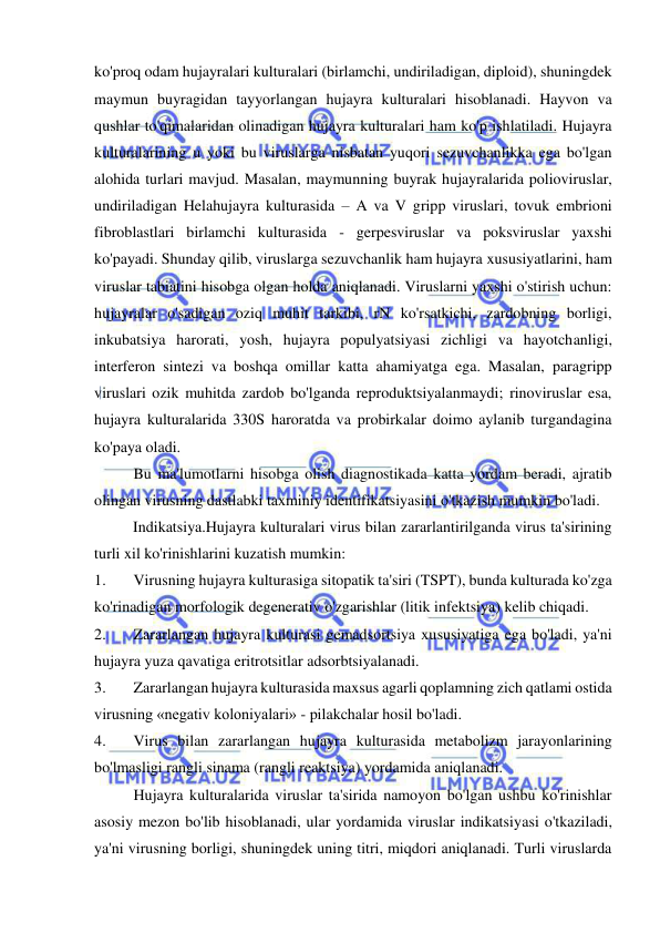  
 
ko'proq odam hujayralari kulturalari (birlamchi, undiriladigan, diploid), shuningdek 
maymun buyragidan tayyorlangan hujayra kulturalari hisoblanadi. Hayvon va 
qushlar to'qimalaridan olinadigan hujayra kulturalari ham ko'p ishlatiladi. Hujayra 
kulturalarining u yoki bu viruslarga nisbatan yuqori sezuvchanlikka ega bo'lgan 
alohida turlari mavjud. Masalan, maymunning buyrak hujayralarida polioviruslar, 
undiriladigan Helahujayra kulturasida – A va V gripp viruslari, tovuk embrioni 
fibroblastlari birlamchi kulturasida - gerpesviruslar va poksviruslar yaxshi 
ko'payadi. Shunday qilib, viruslarga sezuvchanlik ham hujayra xususiyatlarini, ham 
viruslar tabiatini hisobga olgan holda aniqlanadi. Viruslarni yaxshi o'stirish uchun: 
hujayralar o'sadigan oziq muhit tarkibi, rN ko'rsatkichi, zardobning borligi, 
inkubatsiya harorati, yosh, hujayra populyatsiyasi zichligi va hayotchanligi, 
interferon sintezi va boshqa omillar katta ahamiyatga ega. Masalan, paragripp 
viruslari ozik muhitda zardob bo'lganda reproduktsiyalanmaydi; rinoviruslar esa, 
hujayra kulturalarida 330S haroratda va probirkalar doimo aylanib turgandagina 
ko'paya oladi. 
 
Bu ma'lumotlarni hisobga olish diagnostikada katta yordam beradi, ajratib 
olingan virusning dastlabki taxminiy identifikatsiyasini o'tkazish mumkin bo'ladi. 
          Indikatsiya.Hujayra kulturalari virus bilan zararlantirilganda virus ta'sirining 
turli xil ko'rinishlarini kuzatish mumkin:  
1. 
Virusning hujayra kulturasiga sitopatik ta'siri (TSPT), bunda kulturada ko'zga 
ko'rinadigan morfologik degenerativ o'zgarishlar (litik infektsiya) kelib chiqadi. 
2. 
Zararlangan hujayra kulturasi gemadsortsiya xususiyatiga ega bo'ladi, ya'ni 
hujayra yuza qavatiga eritrotsitlar adsorbtsiyalanadi. 
3. 
Zararlangan hujayra kulturasida maxsus agarli qoplamning zich qatlami ostida 
virusning «negativ koloniyalari» - pilakchalar hosil bo'ladi. 
4. 
Virus bilan zararlangan hujayra kulturasida metabolizm jarayonlarining 
bo'lmasligi rangli sinama (rangli reaktsiya) yordamida aniqlanadi. 
 
Hujayra kulturalarida viruslar ta'sirida namoyon bo'lgan ushbu ko'rinishlar 
asosiy mezon bo'lib hisoblanadi, ular yordamida viruslar indikatsiyasi o'tkaziladi, 
ya'ni virusning borligi, shuningdek uning titri, miqdori aniqlanadi. Turli viruslarda 
