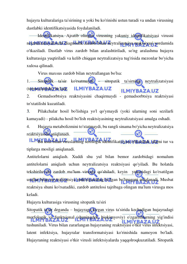  
 
hujayra kulturalariga ta'sirining u yoki bu ko'rinishi ustun turadi va undan virusning 
dastlabki identifikatsiyasida foydalaniladi.  
          Identifikatsiya. Ajratib olingan virusning yakuniy identifikatsiyasi virusni 
neytralizatsiyalovchi diagnostik zardob bilan neytralizatsiya reaktsiyasi yordamida 
o'tkaziladi. Dastlab virus zardob bilan aralashtiriladi, so'ng aralashma hujayra 
kulturasiga yuqtiriladi va kelib chiqqan neytralizatsiya tug'risida mezonlar bo'yicha 
xulosa qilinadi.  
 
Virus maxsus zardob bilan neytrallangan bo'lsa: 
1. 
Sitopatik ta'sir ko'rsatmaydi – sitopatik ta'sirning neytralizatsiyasi 
(tormozlanishi) bo'ladi.  
2. 
Gemadsorbtsiya reaktsiyasini chaqirmaydi - gemadsorbtsiya reaktsiyasi 
to'xtatilishi kuzatiladi. 
3. 
Pilakchalar hosil bo'lishiga yo'l qo'ymaydi (yoki ularning soni sezilarli 
kamayadi) - pilakcha hosil bo'lish reaktsiyasining neytralizatsiyasi amalga oshadi. 
4. 
Hujayra metabolizmini to'xtatmaydi, bu rangli sinama bo'yicha neytralizatsiya 
reaktsiyasida aniqlanadi. 
 
Bu usul bilan viruslarning serologik identifikatsiyasi o'tkaziladi, ularni tur va 
tiplarga mosligi aniqlanadi. 
Antitelolarni aniqlash. Xuddi shu yul bilan bemor zardobidagi nomalum 
antitelolarni aniqlash uchun neytralizatsiya reaktsiyasi qo'yiladi. Bu holatda 
tekshiriluvchi zardob ma'lum virusga qo'shiladi, keyin  yukoridagi ko'rsatilgan 
usullar bilan neytralizatsiya reaktsiyasining bo'lgan bo'lmagani aniqlanadi. Musbat 
reaktsiya shuni ko'rsatadiki, zardob antitelosi tajribaga olingan ma'lum virusga mos 
keladi. 
Hujayra kulturasiga virusning sitopatik ta'siri 
Sitopatik ta'sir deganda – hujayraga kirgan virus ta'sirida kechadigan hujayradagi 
morfologik va funktsional (shuningdek, biokimyoviy) o'zgarishlarning yig'indisi 
tushuniladi. Virus bilan zararlangan hujayraning reaktsiyasi o'tkir virus infektsiyasi, 
latent infektsiya, hujayralar transformatsiyasi ko'rinishida namoyon bo'ladi. 
Hujayraning reaktsiyasi o'tkir virusli infektsiyalarda yaqqolroqkuzatiladi. Sitopatik 
