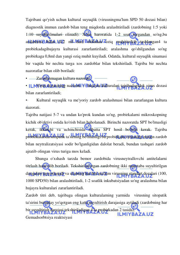  
 
Tajribani qo'yish uchun kultural suyuqlik (virusningma'lum SPD 50 dozasi bilan) 
diagnostik immun zardob bilan teng miqdorda aralashtiriladi (zardobning 1:5 yoki 
1:10 suyultirilmalari olinadi). Xona haroratida 1-2 soat turgandan so'ng,bu 
aralashma bilan (0,2 ml dan) oldindan oziq muhitito'kib tashlangan4 ta 
probirkadagihujayra kulturasi zararlantiriladi; aralashma qo'shilgandan so'ng 
probirkaga 0,8ml dan yangi oziq muhit kuyiladi. Odatda, kultural suyuqlik sinamasi 
bir vaqtda bir nechta turga xos zardoblar bilan tekshiriladi. Tajriba bir nechta 
nazoratlar bilan olib boriladi: 
• 
Zararlanmagan kultura nazorati; 
• 
Virus dozasining nazorati — hujayra kulturalari tajribadagidek virus dozasi 
bilan zararlantiriladi; 
• 
Kultural suyuqlik va me'yoriy zardob aralashmasi bilan zararlangan kultura 
nazorati. 
Tajriba natijasi 5-7 va undan ko'prok kundan so'ng, probirkalarni mikroskopning 
kichik ob'ektivi ostida ko'rish bilan baholanadi. Birinchi nazoratda SPT bo'lmasligi 
kerak, ikkinchi va uchinchisida albatta SPT hosil bo'lishi kerak. Tajriba 
probirkalarida sitopatik ta'sirning bo'lmasligi bu probirkada virusning immun zardob 
bilan neytralizatsiyasi sodir bo'lganligidan dalolat beradi, bundan tashqari zardob 
ajratib olingan virus turiga mos keladi.  
         Shunga o'xshash tarzda bemor zardobida virusneytrallovchi antitelalarni 
titrlash ham olib boriladi. Tekshirilayotgan zardobning ikki marotaba suyultirilgan 
darajalari tayyorlanadi va ularning har biri ma'lum virusning standart dozalari (100, 
1000 SPD50) bilan aralashtiriladi, 1-2 soatlik inkubatsiyadan so'ng aralashma bilan 
hujayra kulturalari zararlantiriladi.  
Zardob titri deb, tajribaga olingan kulturalarning yarmida  virusning sitopatik 
ta'sirini butunlay yo'qotgan eng katta suyultirish darajasiga aytiladi (zardobning har 
bir suyultirish darajasi tekshiriladigan 4 ta probirkadan 2 tasida).  
Gemadsorbtsiya reaktsiyasi 
 
