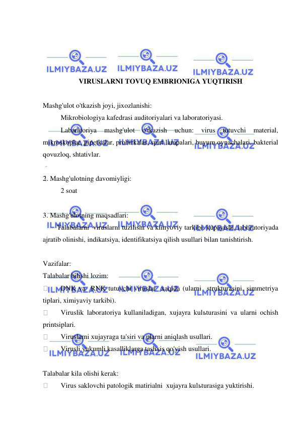  
 
 
 
 
 
VIRUSLARNI TOVUQ EMBRIONIGA YUQTIRISH 
 
Mashg'ulot o'tkazish joyi, jixozlanishi: 
 
Mikrobiologiya kafedrasi auditoriyalari va laboratoriyasi. 
 
Labaratoriya 
mashg'ulot o'tkazish 
uchun: 
virus 
tutuvchi 
material, 
mikroskoplar, pipetkalar, probirkalar, spirt lampalari, buyum oynachalari, bakterial 
qovuzloq, shtativlar. 
 
2. Mashg'ulotning davomiyligi: 
 
2 soat  
 
3. Mashg'ulotning maqsadlari: 
        Talabalarni  viruslarni tuzilishi va kimyoviy tarkibi, kupayishi, laboratoriyada 
ajratib olinishi, indikatsiya, identifikatsiya qilish usullari bilan tanishtirish. 
 
Vazifalar: 
Talabalar bilishi lozim: 
 
DNK va  RNK tutuvchi viruslar  xaqida (ularni  strukturasini, simmetriya 
tiplari, ximiyaviy tarkibi). 
 
Viruslik laboratoriya kullaniladigan, xujayra kulьturasini va ularni ochish 
printsiplari. 
 
Viruslarni xujayraga ta'siri va ularni aniqlash usullari. 
 
Virusli yukumli kasalliklarga tashxis qo'yish usullari. 
 
Talabalar kila olishi kerak: 
 
Virus saklovchi patologik matirialni  xujayra kulьturasiga yuktirishi. 
