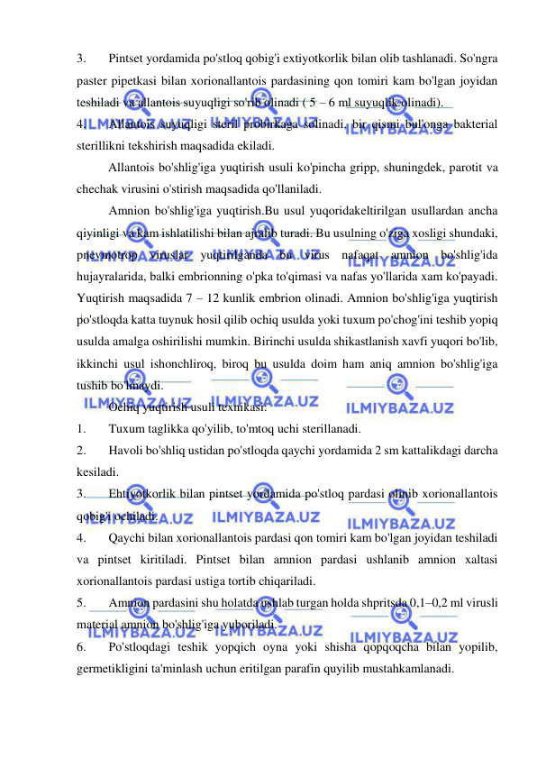  
 
3. 
Pintset yordamida po'stloq qobig'i extiyotkorlik bilan olib tashlanadi. So'ngra 
paster pipetkasi bilan xorionallantois pardasining qon tomiri kam bo'lgan joyidan 
teshiladi va allantois suyuqligi so'rib olinadi ( 5 – 6 ml suyuqlik olinadi). 
4. 
Allantois suyuqligi steril probirkaga solinadi, bir qismi bul'onga bakterial 
sterillikni tekshirish maqsadida ekiladi. 
          Allantois bo'shlig'iga yuqtirish usuli ko'pincha gripp, shuningdek, parotit va 
chechak virusini o'stirish maqsadida qo'llaniladi. 
 
Amnion bo'shlig'iga yuqtirish.Bu usul yuqoridakeltirilgan usullardan ancha 
qiyinligi va kam ishlatilishi bilan ajralib turadi. Bu usulning o'ziga xosligi shundaki, 
pnevmotrop viruslar yuqtirilganda bu virus nafaqat amnion bo'shlig'ida 
hujayralarida, balki embrionning o'pka to'qimasi va nafas yo'llarida xam ko'payadi. 
Yuqtirish maqsadida 7 – 12 kunlik embrion olinadi. Amnion bo'shlig'iga yuqtirish 
po'stloqda katta tuynuk hosil qilib ochiq usulda yoki tuxum po'chog'ini teshib yopiq 
usulda amalga oshirilishi mumkin. Birinchi usulda shikastlanish xavfi yuqori bo'lib, 
ikkinchi usul ishonchliroq, biroq bu usulda doim ham aniq amnion bo'shlig'iga 
tushib bo'lmaydi. 
 
Ochiq yuqtirish usuli texnikasi: 
1. 
Tuxum taglikka qo'yilib, to'mtoq uchi sterillanadi. 
2. 
Havoli bo'shliq ustidan po'stloqda qaychi yordamida 2 sm kattalikdagi darcha 
kesiladi. 
3. 
Ehtiyotkorlik bilan pintset yordamida po'stloq pardasi olinib xorionallantois 
qobig'i ochiladi. 
4. 
Qaychi bilan xorionallantois pardasi qon tomiri kam bo'lgan joyidan teshiladi 
va pintset kiritiladi. Pintset bilan amnion pardasi ushlanib amnion xaltasi 
xorionallantois pardasi ustiga tortib chiqariladi. 
5. 
Amnion pardasini shu holatda ushlab turgan holda shpritsda 0,1–0,2 ml virusli 
material amnion bo'shlig'iga yuboriladi. 
6. 
Po'stloqdagi teshik yopqich oyna yoki shisha qopqoqcha bilan yopilib, 
germetikligini ta'minlash uchun eritilgan parafin quyilib mustahkamlanadi.  
