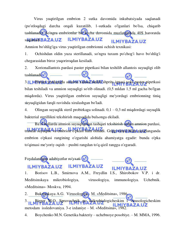  
 
         Virus yuqtirilgan embrion 2 sutka davomida inkubatsiyada saqlanadi 
(po'stloqdagi darcha orqali kuzatilib, 1-sutkada o'lganlari bo'lsa, chiqarib 
tashlanadi). So'ngra embrionlar bir kecha davomida muzlatgichda 40S haroratda 
saqlanadi. 
Amnion bo'shlig'iga virus yuqtirilgan embrionni ochish texnikasi: 
1. 
Ochishdan oldin yuza sterillanadi, so'ngra tuxum po'chog'i havo bo'shlig'i  
chegarasidan biroz yuqoriroqdan kesiladi. 
2. 
Xorionallantois pardasi paster pipetkasi bilan teshilib allantois suyuqligi olib 
tashlanadi. 
3. 
Pintset yordamida amnion xaltasi tutilib shprits ignasi yoki paster pipetkasi 
bilan teshiladi va amnion suyuqligi so'rib olinadi. (0,5 mldan 1,5 ml gacha bo'lgan 
miqdorda). Virus yuqtirilgan embrion suyuqligi me'yordagi embrionning tiniq 
suyuqligidan farqli ravishda xiralashgan bo'ladi. 
4. 
Olingan suyuqlik steril probirkaga solinadi. 0,1 – 0,3 ml miqdordagi suyuqlik 
bakterial sterillikni tekshirish maqsadida bulьonga ekiladi. 
          Ba'zi hollarda amnion suyuqligidan tashqari tekshirish uchun amnion pardasi, 
traxeal suyuqlik va embrion o'pkasi ham olinadi. Gripp virusi bilan zararlanganda 
embrion o'pkasi rangining o'zgarishi alohida ahamiyatga egadir: bunda o'pka 
to'qimasi me'yoriy oqish – pushti rangdan to'q qizil rangga o'zgaradi. 
 
Foydalanilgan adabiyotlar ro'yxati 
 
1. 
Borisov L.B., Smirnova A.M., Freydlin I.S., Shirobokov V.P. i dr. 
Meditsinskaya 
mikrobiologiya, 
 
virusologiya, 
immunologiya. 
Uchebnik. 
«Meditsina»- Moskva, 1994. 
2. 
Bukrinskaya A.G.  Virusologiya.- M. «Meditsina», 1986. 
3. 
Birger M.O. Spravochnik po mikrobiologicheskim i virusologicheskim 
metodam  issledovaniya. 3-e izdaniye – M. «Meditsina», 1982. 
4. 
Boychenko M.N. Genetika bakteriy – uchebnoye posobiye. – M. MMA, 1996. 
