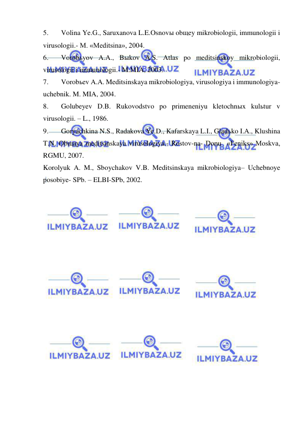  
 
5. 
Volina Ye.G., Saruxanova L.E.Osnovы obщey mikrobiologii, immunologii i 
virusologii.- M. «Meditsina», 2004. 
6. 
Vorobьyov A.A., Bыkov A.S. Atlas po meditsinskoy mikrobiologii, 
virusologii i immunologii.- M.MIA, 2003. 
7. 
Vorobьev A.A. Meditsinskaya mikrobiologiya, virusologiya i immunologiya- 
uchebnik. M. MIA, 2004. 
8. 
Golubeyev D.B. Rukovodstvo po primeneniyu kletochnыx kulьtur v 
virusologii. – L., 1986. 
9. 
Goryachkina N.S., Radakova Ye.D., Kafarskaya L.I., Gladьko I.A., Klushina 
T.N. Obщaya meditsinskaya virusologiya.- Rostov-na- Donu  «Feniks» Moskva, 
RGMU, 2007. 
Korolyuk A. M., Sboychakov V.B. Meditsinskaya mikrobiologiya– Uchebnoye 
posobiye- SPb. – ELBI-SPb, 2002. 
