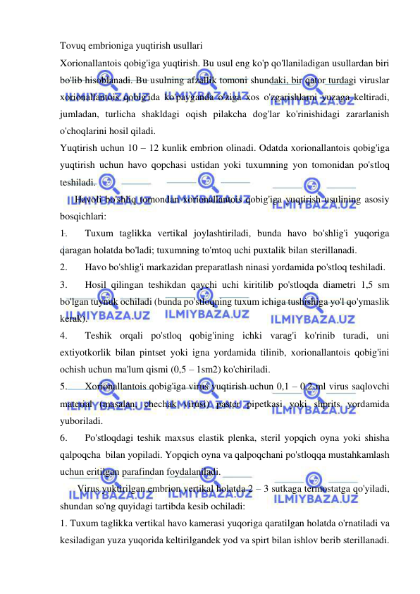  
 
Tovuq embrioniga yuqtirish usullari 
Xorionallantois qobig'iga yuqtirish. Bu usul eng ko'p qo'llaniladigan usullardan biri 
bo'lib hisoblanadi. Bu usulning afzallik tomoni shundaki, bir qator turdagi viruslar 
xorionallantois qobig'ida ko'payganda o'ziga xos o'zgarishlarni yuzaga keltiradi, 
jumladan, turlicha shakldagi oqish pilakcha dog'lar ko'rinishidagi zararlanish 
o'choqlarini hosil qiladi.  
Yuqtirish uchun 10 – 12 kunlik embrion olinadi. Odatda xorionallantois qobig'iga 
yuqtirish uchun havo qopchasi ustidan yoki tuxumning yon tomonidan po'stloq 
teshiladi.  
      Havoli bo'shliq tomondan xorionallantois qobig'iga yuqtirish usulining asosiy 
bosqichlari:  
1. 
Tuxum taglikka vertikal joylashtiriladi, bunda havo bo'shlig'i yuqoriga 
qaragan holatda bo'ladi; tuxumning to'mtoq uchi puxtalik bilan sterillanadi.  
2. 
Havo bo'shlig'i markazidan preparatlash ninasi yordamida po'stloq teshiladi.  
3. 
Hosil qilingan teshikdan qaychi uchi kiritilib po'stloqda diametri 1,5 sm 
bo'lgan tuynuk ochiladi (bunda po'stloqning tuxum ichiga tushishiga yo'l qo'ymaslik 
kerak). 
4. 
Teshik orqali po'stloq qobig'ining ichki varag'i ko'rinib turadi, uni 
extiyotkorlik bilan pintset yoki igna yordamida tilinib, xorionallantois qobig'ini 
ochish uchun ma'lum qismi (0,5 – 1sm2) ko'chiriladi.  
5. 
Xorionallantois qobig'iga virus yuqtirish uchun 0,1 – 0,2 ml virus saqlovchi 
material (masalan, chechak virusi) paster pipetkasi yoki shprits yordamida 
yuboriladi.  
6. 
Po'stloqdagi teshik maxsus elastik plenka, steril yopqich oyna yoki shisha 
qalpoqcha  bilan yopiladi. Yopqich oyna va qalpoqchani po'stloqqa mustahkamlash 
uchun eritilgan parafindan foydalaniladi.  
       Virus yuktirilgan embrion vertikal holatda 2 – 3 sutkaga termostatga qo'yiladi, 
shundan so'ng quyidagi tartibda kesib ochiladi:  
1. Tuxum taglikka vertikal havo kamerasi yuqoriga qaratilgan holatda o'rnatiladi va 
kesiladigan yuza yuqorida keltirilgandek yod va spirt bilan ishlov berib sterillanadi.  
