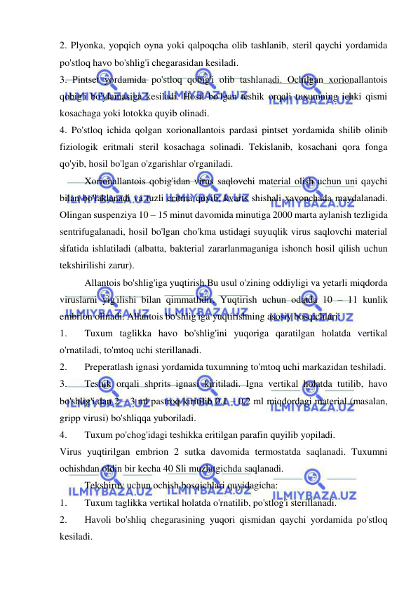  
 
2. Plyonka, yopqich oyna yoki qalpoqcha olib tashlanib, steril qaychi yordamida 
po'stloq havo bo'shlig'i chegarasidan kesiladi. 
3. Pintset yordamida po'stloq qobig'i olib tashlanadi. Ochilgan xorionallantois 
qobig'i bo'ylamasiga kesiladi. Hosil bo'lgan teshik orqali tuxumning ichki qismi 
kosachaga yoki lotokka quyib olinadi. 
4. Po'stloq ichida qolgan xorionallantois pardasi pintset yordamida shilib olinib 
fiziologik eritmali steril kosachaga solinadi. Tekislanib, kosachani qora fonga 
qo'yib, hosil bo'lgan o'zgarishlar o'rganiladi. 
 
Xorionallantois qobig'idan virus saqlovchi material olish uchun uni qaychi 
bilan bo'laklanadi va tuzli eritma quyib, kvarts shishali xavonchada maydalanadi. 
Olingan suspenziya 10 – 15 minut davomida minutiga 2000 marta aylanish tezligida 
sentrifugalanadi, hosil bo'lgan cho'kma ustidagi suyuqlik virus saqlovchi material 
sifatida ishlatiladi (albatta, bakterial zararlanmaganiga ishonch hosil qilish uchun 
tekshirilishi zarur). 
 
Allantois bo'shlig'iga yuqtirish.Bu usul o'zining oddiyligi va yetarli miqdorda 
viruslarni yig'ilishi bilan qimmatlidir. Yuqtirish uchun odatda 10 – 11 kunlik 
embrion olinadi. Allantois bo'shlig'iga yuqtirishning asosiy bosqichlari: 
1. 
Tuxum taglikka havo bo'shlig'ini yuqoriga qaratilgan holatda vertikal 
o'rnatiladi, to'mtoq uchi sterillanadi. 
2. 
Preperatlash ignasi yordamida tuxumning to'mtoq uchi markazidan teshiladi. 
3. 
Teshik orqali shprits ignasi kiritiladi. Igna vertikal holatda tutilib, havo 
bo'shlig'i,dan 2 – 3 ml pastroq kiritilib 0,1 – 0,2 ml miqdordagi material (masalan, 
gripp virusi) bo'shliqqa yuboriladi. 
4. 
Tuxum po'chog'idagi teshikka eritilgan parafin quyilib yopiladi. 
Virus yuqtirilgan embrion 2 sutka davomida termostatda saqlanadi. Tuxumni 
ochishdan oldin bir kecha 40 Sli muzlatgichda saqlanadi. 
 
Tekshiruv uchun ochish bosqichlari quyidagicha: 
1. 
Tuxum taglikka vertikal holatda o'rnatilib, po'stlog'i sterillanadi. 
2. 
Havoli bo'shliq chegarasining yuqori qismidan qaychi yordamida po'stloq 
kesiladi. 
