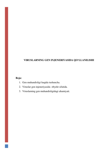  
 
 
 
 
 
 
 
 
 
 
VIRUSLARNING GEN INJENERIYASIDA QO‘LLANILISHI 
 
 
 
Reja: 
1. Gen muhandisligi haqida tushuncha. 
2. Viruslar gen injeneriyasida  obyekt sifatida. 
3. Viruslarning gen muhandisligidagi ahamiyati. 
 
 
 
 
 
 
 
 
 
 
 
