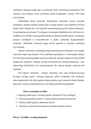 taminlaydi. Bugungi kunda grip va polimiyelit kabi viruslarning korpuskular o’lik 
vaksinasi tayyorlangan. Kana ensefalitga qarshi korpuskular vaksina 1939-yilda 
tayyorlangan.  
 
Subbrlikdan iborat vaksinalar. Korpuskular vaksinalar viruslar yuzasida 
joylashgan. Antigen oqsillari tashkil etadi va uning miqdori virus tarkibida 10 foizni 
tashkil etadi. Hamda ular virus spetsifik immunitetning hosil bo’lishini taminlaydi. 
U quyidagicha tayyorlanadi. Tozalangan virus preprati lipidlarni erituvchi kimyoviy 
moddlar ta’sir ettirilib xromotografik kolonka yordamida ajratib olinadi. Tozalangan 
preparat sterillanadi va konsentrlanadi va dializ yordamida degergentlardan 
tozlanadi.  Subbirlikli vaksinalar gripp virioni, quturish va chechak viruslariga 
tayyorlangan. 
 
Sintetik vaksinalar viruslardagi antigen determinant hisoblangan virus oqsilini 
sintezlash orqali tayyorlanadi. Virus tarkibidan ajratilingan va sintezlangan antigen 
har doim ham immunogenlikni namoyon qilmaydi. Kuchsiz immun javobni keltirib 
chiqaruvchi antigenni, immune javobni kuchaytiruvchi immunostimulyator  yoki 
tashuvchiga biriktiriladi ya’ni konyugirlanadi. Bu vaksina kelajak vaksinasi deb 
yuritiladi.  
 
Gen injener vaksinalar – bunday vaksinalar virus oqsil ekspressiyasiyaga 
javobgar bo’lgan genini vektorga ekspressis qilish yordamida turli produsent 
mikroorganizmlar yoki tirik organism hujayralardan oqsil sintezlab olinadi. Bunday 
hujayralar sifatida achitqi hujayralar yoki bakteriyalardan foydalaniladi. 
  
                   Mavzu yuzasidan savollar:  
1. Bugungi kunda qaysi viruslarga qarshi vaksinalar to’liq yaratilgan? 
2. Viruslarning hujayra kirishi va organizmning zararlash mexanizmi? 
3. Vaksina tarkibi qanday oddalardan iborat? 
4. Vaksinalar yaratish biotexnologiyasi haqida nimalarni bilasiz? 
 
 
Mavzu: Viroidlar va uning ahamiyati 
