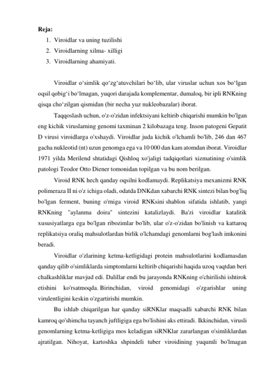 Reja: 
1. Viroidlar va uning tuzilishi 
2. Viroidlarning xilma- xilligi 
3. Viroidlarning ahamiyati. 
  
   
Viroidlar oʻsimlik qoʻzgʻatuvchilari boʻlib, ular viruslar uchun xos boʻlgan 
oqsil qobigʻi boʻlmagan, yuqori darajada komplementar, dumaloq, bir ipli RNKning 
qisqa choʻzilgan qismidan (bir necha yuz nukleobazalar) iborat. 
    
Taqqoslash uchun, o'z-o'zidan infektsiyani keltirib chiqarishi mumkin bo'lgan 
eng kichik viruslarning genomi taxminan 2 kilobazaga teng. Inson patogeni Gepatit 
D virusi viroidlarga o'xshaydi. Viroidlar juda kichik o'lchamli bo'lib, 246 dan 467 
gacha nukleotid (nt) uzun genomga ega va 10 000 dan kam atomdan iborat. Viroidlar 
1971 yilda Merilend shtatidagi Qishloq xo'jaligi tadqiqotlari xizmatining o'simlik 
patologi Teodor Otto Diener tomonidan topilgan va bu nom berilgan. 
    
Viroid RNK hech qanday oqsilni kodlamaydi. Replikatsiya mexanizmi RNK 
polimeraza II ni o'z ichiga oladi, odatda DNKdan xabarchi RNK sintezi bilan bog'liq 
bo'lgan ferment, buning o'rniga viroid RNKsini shablon sifatida ishlatib, yangi 
RNKning "aylanma doira" sintezini katalizlaydi. Ba'zi viroidlar katalitik 
xususiyatlarga ega bo'lgan ribozimlar bo'lib, ular o'z-o'zidan bo'linish va kattaroq 
replikatsiya oraliq mahsulotlardan birlik o'lchamdagi genomlarni bog'lash imkonini 
beradi. 
   
Viroidlar o'zlarining ketma-ketligidagi protein mahsulotlarini kodlamasdan 
qanday qilib o'simliklarda simptomlarni keltirib chiqarishi haqida uzoq vaqtdan beri 
chalkashliklar mavjud edi. Dalillar endi bu jarayonda RNKning o'chirilishi ishtirok 
etishini 
ko'rsatmoqda. Birinchidan, 
viroid 
genomidagi 
o'zgarishlar 
uning 
virulentligini keskin o'zgartirishi mumkin. 
    
Bu ishlab chiqarilgan har qanday siRNKlar maqsadli xabarchi RNK bilan 
kamroq qo'shimcha tayanch juftligiga ega bo'lishini aks ettiradi. Ikkinchidan, virusli 
genomlarning ketma-ketligiga mos keladigan siRNKlar zararlangan o'simliklardan 
ajratilgan. Nihoyat, kartoshka shpindeli tuber viroidining yuqumli bo'lmagan 
