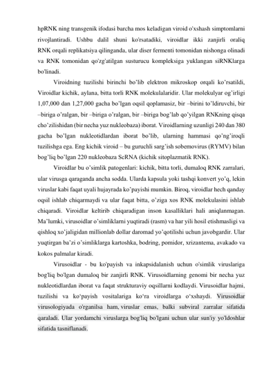 hpRNK ning transgenik ifodasi barcha mos keladigan viroid o'xshash simptomlarni 
rivojlantiradi. Ushbu dalil shuni ko'rsatadiki, viroidlar ikki zanjirli oraliq 
RNK orqali replikatsiya qilinganda, ular diser fermenti tomonidan nishonga olinadi 
va RNK tomonidan qo'zg'atilgan susturucu kompleksiga yuklangan siRNKlarga 
bo'linadi. 
   
Viroidning tuzilishi birinchi bo’lib elektron mikroskop orqali ko’rsatildi, 
Viroidlar kichik, aylana, bitta torli RNK molekulalaridir. Ular molekulyar og’irligi 
1,07,000 dan 1,27,000 gacha bo’lgan oqsil qoplamasiz, bir –birini to’ldiruvchi, bir 
–biriga o’ralgan, bir –biriga o’ralgan, bir –biriga bog’lab qo’yilgan RNKning qisqa 
cho’zilishidan (bir necha yuz nukleobaza) iborat. Viroidlarning uzunligi 240 dan 380 
gacha bo’lgan nukleotidlardan iborat bo’lib, ularning hammasi qo’ng’iroqli 
tuzilishga ega. Eng kichik viroid – bu guruchli sarg’ish sobemovirus (RYMV) bilan 
bog’liq bo’lgan 220 nukleobaza ScRNA (kichik sitoplazmatik RNK). 
   
Viroidlar bu o’simlik patogenlari: kichik, bitta torli, dumaloq RNK zarralari, 
ular virusga qaraganda ancha sodda. Ularda kapsula yoki tashqi konvert yo’q, lekin 
viruslar kabi faqat uyali hujayrada ko’payishi mumkin. Biroq, viroidlar hech qanday 
oqsil ishlab chiqarmaydi va ular faqat bitta, o’ziga xos RNK molekulasini ishlab 
chiqaradi. Viroidlar keltirib chiqaradigan inson kasalliklari hali aniqlanmagan. 
Ma’lumki, virusoidlar o’simliklarni yuqtiradi (rasm) va har yili hosil etishmasligi va 
qishloq xo’jaligidan millionlab dollar daromad yo’qotilishi uchun javobgardir. Ular 
yuqtirgan ba’zi o’simliklarga kartoshka, bodring, pomidor, xrizantema, avakado va 
kokos palmalar kiradi. 
Virusoidlar - bu ko'payish va inkapsidalanish uchun o'simlik viruslariga 
bog'liq bo'lgan dumaloq bir zanjirli RNK. Virusoidlarning genomi bir necha yuz 
nukleotidlardan iborat va faqat strukturaviy oqsillarni kodlaydi. Virusoidlar hajmi, 
tuzilishi va koʻpayish vositalariga koʻra viroidlarga oʻxshaydi. Virusoidlar 
virusologiyada o'rganilsa ham, viruslar emas, balki subviral zarralar sifatida 
qaraladi. Ular yordamchi viruslarga bog'liq bo'lgani uchun ular sun'iy yo'ldoshlar 
sifatida tasniflanadi. 
