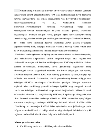    
Viroidlarning birinchi kashfiyotlari 1970-yillarda tarixiy jihatdan uchinchi 
kengaytmani keltirib chiqardi biosfera 1675 yilda kashfiyotlardan keyin kichikroq 
hayotiy mavjudotlarni o'z ichiga oladi Antoni van Leyvenxuk ("bo'linadigan" 
mikroorganizmlarning) 
va 
1892 
yilda Dmitri 
Iosifovich 
Ivanovskiy ("submikroskopik" 
viruslar). 
Viroidlarning 
o'ziga 
xos 
xususiyatlari Viruslar 
taksonomiyasi 
bo'yicha 
xalqaro 
qo'mita, 
yaratishda 
foydalanilgan  Birinchi tanilgan viroid, patogen agenti kartoshka shpindelining 
tuber kasalligi, dastlab molekulyar tavsiflangan va nomlangan Teodor Otto Diener, 
1971 yilda Merts shtatining Beltsvill shahridagi AQSh qishloq xo'jaligida  
departamentining ilmiy tadqiqot markazida o'simlik patologi Ushbu viroid endi 
PSTVd qisqartirilgan kartoshka shpindel tuber viroidi deb nomlanadi. 
  Viroidlar o'zlarining ketma-ketligidagi protein mahsulotlarini kodlamasdan qanday 
qilib o'simliklarda simptomlarni keltirib chiqarishi haqida uzoq vaqtdan beri 
chalkashliklar mavjud edi. Dalillar endi bu jarayonda RNKning o'chirilishi ishtirok 
etishini ko'rsatmoqda. Birinchidan, viroid genomidagi o'zgarishlar uning 
virulentligini keskin o'zgartirishi mumkin. Bu ishlab chiqarilgan har qanday 
siRNKlar maqsadli xabarchi RNK bilan kamroq qo'shimcha tayanch juftligiga ega 
bo'lishini aks ettiradi. Ikkinchidan, virusli genomlarning ketma-ketligiga mos 
keladigan siRNKlar zararlangan o'simliklardan ajratilgan. Nihoyat, kartoshka 
shpindeli tuber viroidining yuqumli bo'lmagan hpRNK ning transgenik ifodasi 
barcha mos keladigan viroid o'xshash simptomlarni rivojlantiradi. Ushbu dalil shuni 
ko'rsatadiki, viroidlar ikki zanjirli oraliq RNK orqali replikatsiya qilinganda, ular 
diser fermenti tomonidan nishonga olinadi va RNK tomonidan qo'zg'atilgan 
susturucu kompleksiga yuklangan siRNKlarga bo'linadi. Viroid siRNKlar aslida 
o'simlikning o'z messenjer RNKlari bilan qo'shimcha asos juftlanishiga qodir 
bo'lgan ketma-ketliklarni o'z ichiga oladi va degradatsiyani induksiyalash yoki 
tarjimani inhibe qilish klassik viroid belgilarini keltirib chiqaradi. 
 
 Mavzu yuzasidan savollar 
1. Viroidlarning molecular tarkibi bo’yicha nimalarni bilasiz? 
