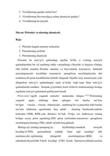 2. Viroidlarning qanday turlari bor? 
3. Viroidlarning fitovirusolgiya uchun ahamiyati qanday? 
4. Viroidlarning ko’payishi 
 
Mavzu: Pirionlar va ularning ahamiyati. 
Reja: 
1. Pirionlar haqida umumiy tushuncha 
2. Pirionlarning tuzilishi 
3. Pirionlarning ahamiyati 
   Pirionlar bu noto’g’ri qatlamdagi oqsillar bo'lib, u o'zining noto'g'ri 
qatlamlanishini bir xil oqsilning oddiy variantlariga o'tkazishi va hujayra o'limiga 
olib kelishi mumkin. Prionlar odamlar va hayvonlarda transmissiv, halokatli 
neyrodegenerativ kasalliklar transmissiv spongiform ensefalopatiyalar deb 
nomlanuvchi prion kasalliklarini keltirib chiqaradi. Oqsillar irsiy mutatsiyalar yoki 
allaqachon notoʻgʻri qatlamlangan oqsil taʼsirida vaqti-vaqti bilan notoʻgʻri 
qatlamlanishi mumkin.  Natijada g'ayritabiiy kuch o'lchovli strukturaularga boshqa 
oqsillarni noto'g'ri qatlamlash qobiliyatini beradi. 
   Prion so'zi "oqsilli yuqumli zarracha" atamasidan olingan. [6] [7] Proteinning 
yuqumli 
agent 
sifatidagi 
faraz 
qilingan 
roli 
barcha 
maʼlum    
boʻlgan     viruslar  , viruslar , bakteriyalar , zamburugʻlar va parazitlar kabi barcha 
maʼlum infektsion agentlardan farq qiladi , ularning barchasida nuklein 
kislotalar ( DNK , RNK yoki ikkalasi) bo’ladi. O'ziga xos funktsiyasi noaniq 
bo'lgan asosiy prion oqsilining (PrP) prion izoformlari transmissiv spongiform 
ensefalopatiyalarning (TSE) sababi sifatida farq qilinadi.    
     Bularga qoʻylardagi qoraqaragʻay , 
kiyiklardagi surunkali 
susayish 
kasalligi (CWD), 
qoramollarda 
(odatda 
“jinni 
sigir 
kasalligi” 
deb 
nomlanuvchi) sigirlarning 
shimgichli 
ensefalopatiyasi (BSE) 
va 
odamlarda Kreytsfeldt-Yakob kasalligi (CJD) kiradi. Sutemizuvchilarda ma'lum 
