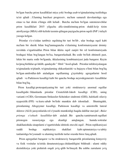 bo'lgan barcha prion kasalliklari miya yoki boshqa asab to'qimalarining tuzilishiga 
ta'sir qiladi ; Ularning barchasi progressiv, ma'lum samarali davolanishga ega 
emas va har doim o'limga olib keladi .  Barcha ma'lum bo'lgan sutemizuvchilar 
prion kasalliklari 2015 yilgacha alfa-sinukleinning prion shakli ko'p tizim 
atrofiyasiga (MSA) olib kelishi taxmin qilingan paytgacha prion oqsili (PrP ) tufayli 
yuzaga kelgan.   
    Prionlar o'z-o'zidan tartibsiz oqsilning bir turi bo'lib , ular boshqa oqsil kabi 
ma'lum bir sherik bilan bog'lanmaguncha o'zlarining konformatsiyasini doimiy 
ravishda o'zgartiradilar. Prion bilan ikkita oqsil zanjiri bir xil konformatsiyada 
boshqasi bilan bog'langan bo'lsa, barqarorlashadi. Bu sodir bo'lish ehtimoli past, 
lekin bir marta sodir bo'lganda, ikkalasining kombinatsiyasi juda barqaror. Keyin 
ko'proq birliklar qo'shilib, qandaydir " fibril " hosil qiladi.  Prionlar infektsiyalangan 
to'qimalarda to'planib, to'qimalarning shikastlanishi va hujayra o'limi bilan bog'liq 
bo'lgan amiloidlar deb ataladigan oqsillarning g'ayritabiiy agregatlarini hosil 
qiladi   va Parkinson kasalligi kabi bir qancha boshqa neyrodegenerativ kasalliklar 
bilan bog'liq .   
    Prion kasalligi proteopatiyaning bir turi yoki strukturaviy anormal oqsillar 
kasalligidir. Odamlarda 
prionlar 
Creutzfeldt-Jakob kasalligi (CJD), uning 
varianti (vCJD), Gerstmann-Sträussler-Scheinker sindromi (GSS), halokatli oilaviy 
uyqusizlik (FFI) va kuru sabab bo'lishi mumkin deb ishoniladi .   Shuningdek, 
prionlarning Altsgeymer kasalligi, Parkinson kasalligi va amiotrofik lateral 
skleroz (ALS) jarayonlarida rol o'ynashi mumkinligi haqida dalillar mavjud ; Bular 
prionga 
o'xshash 
kasalliklar deb 
ataladi . Bir 
qancha xamirturush oqsillari 
prionogen 
xususiyatga 
ega 
ekanligi 
aniqlangan, 
 hamda xotiralar 
shakllanishida sinapslarni oʻzgartirishda ishtirok etuvchi oqsil . Prion replikatsiyasi 
xuddi 
boshqa 
replikatsiya 
shakllari 
kabi epimutatsiya va tabiiy 
tanlanishga bo'ysunadi va ularning tuzilishi turlar orasida biroz farq qiladi.   
    Prion agregatlari barqaror va bu strukturaviy barqarorlik prionlarning kimyoviy 
va fizik vositalar ta'sirida denaturatsiyaga chidamliligini bildiradi : ularni oddiy 
dezinfeksiya yoki pishirish orqali yo'q qilib bo'lmaydi. Bu ushbu zarralarni yo'q 
