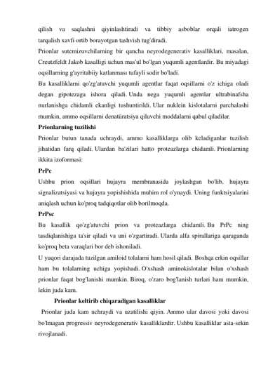 qilish va saqlashni qiyinlashtiradi va tibbiy asboblar orqali iatrogen 
tarqalish xavfi ortib borayotgan tashvish tug'diradi. 
Prionlar sutemizuvchilarning bir qancha neyrodegenerativ kasalliklari, masalan, 
Creutzfeldt Jakob kasalligi uchun mas'ul bo'lgan yuqumli agentlardir. Bu miyadagi 
oqsillarning g'ayritabiiy katlanması tufayli sodir bo'ladi. 
Bu kasalliklarni qo'zg'atuvchi yuqumli agentlar faqat oqsillarni o'z ichiga oladi 
degan gipotezaga ishora qiladi. Unda nega yuqumli agentlar ultrabinafsha 
nurlanishga chidamli ekanligi tushuntirildi. Ular nuklein kislotalarni parchalashi 
mumkin, ammo oqsillarni denatüratsiya qiluvchi moddalarni qabul qiladilar. 
Prionlarning tuzilishi 
Prionlar butun tanada uchraydi, ammo kasalliklarga olib keladiganlar tuzilish 
jihatidan farq qiladi. Ulardan ba'zilari hatto proteazlarga chidamli. Prionlarning 
ikkita izoformasi: 
PrPc 
Ushbu prion oqsillari hujayra membranasida joylashgan bo'lib, hujayra 
signalizatsiyasi va hujayra yopishishida muhim rol o'ynaydi. Uning funktsiyalarini 
aniqlash uchun ko'proq tadqiqotlar olib borilmoqda. 
PrPsc 
Bu kasallik qo'zg'atuvchi prion va proteazlarga chidamli. Bu PrPc ning 
tasdiqlanishiga ta'sir qiladi va uni o'zgartiradi. Ularda alfa spirallariga qaraganda 
ko'proq beta varaqlari bor deb ishoniladi. 
U yuqori darajada tuzilgan amiloid tolalarni ham hosil qiladi. Boshqa erkin oqsillar 
ham bu tolalarning uchiga yopishadi. O'xshash aminokislotalar bilan o'xshash 
prionlar faqat bog'lanishi mumkin. Biroq, o'zaro bog'lanish turlari ham mumkin, 
lekin juda kam. 
Prionlar keltirib chiqaradigan kasalliklar 
  Prionlar juda kam uchraydi va uzatilishi qiyin. Ammo ular davosi yoki davosi 
bo'lmagan progressiv neyrodegenerativ kasalliklardir. Ushbu kasalliklar asta-sekin 
rivojlanadi. 
