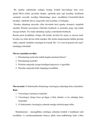   Bu oqsillar odamlardan tashqari boshqa ko'plab hayvonlarga ham ta'sir 
qiladi. Misol uchun, qo'ylarda skrapie, sigirlarda jinni sigir kasalligi, kiyiklarda 
surunkali nosozlik kasalligi. Odamlardagi prion kasalliklari: Creutzfeldt-Jakob 
kasalligi , halokatli oilaviy uyqusizlik, kuru kasalligi va boshqalar. 
  Prionlar odamning miyasida yillar davomida hech qanday alomatsiz tarqalishi 
mumkin. Prionlar neyronlarni o'ldirishni boshlaydi va alomatlar qisqa vaqt ichida 
miyaga tushadi. Tez orada odamning sog'lig'i yomonlasha boshlaydi. 
Barcha prion kasalliklari o'limga olib keladi, ba'zilari bir necha oy davom etadi, 
ba'zilari esa yillar davom etishi mumkin. Bir nechta eksperimental dalillar prionlar 
oddiy yuqumli moddalar emasligini ko'rsatadi. Bu "o'z-o'zini ko'paytiruvchi oqsil" 
ekanligiga ishoniladi. 
 
Mavzu yuzasidan savollar: 
1. Pirionlarning molecular tarkibi haqida nimalarni bilasiz? 
2. Pirionlarning tuzilishi? 
3. Pirionlar natijasida yuzaga keladigan hujayraviy o’zgarishlar 
4. Pirionlar natijasida kelib chiqadigan kasalliklar 
 
 
 
 
Mavzu nomi: O’zbekistonlik olimlarning virusologiya sohasidagi ilmiy izlanishlari. 
Reja: 
1. Virusologiya fanining rivojlanishi 
2. Virusologiya faniga hissa qo’shgan o’zbek olimlari va bu sohadagi ilmiy 
izlanishlar 
3. O’zbekistonda virusologiya sohasida amalga oshirilayotgan ishlar 
 
     Mamlakatimiz - mustaqillikka erishilgan yillardan boshlab o’simliklarni turli 
kasalliklar va zararkunandalardan himoya qilish chora-tadbirlariga katta eʼtibor 
