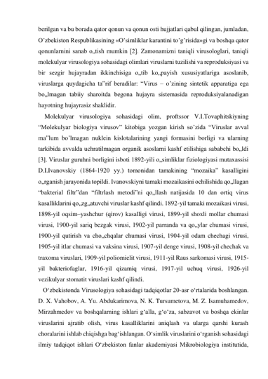 berilgan va bu borada qator qonun va qonun osti hujjatlari qabul qilingan, jumladan, 
O’zbekiston Respublikasining «O’simliklar karantini to’g’risida»gi va boshqa qator 
qonunlarnini sanab o„tish mumkin [2]. Zamonamizni taniqli virusologlari, taniqli 
molekulyar virusologiya sohasidagi olimlari viruslarni tuzilishi va reproduksiyasi va 
bir sezgir hujayradan ikkinchisiga o„tib ko„payish xususiyatlariga asoslanib, 
viruslarga quydagicha ta‟rif beradilar: “Virus – o’zining sintetik apparatiga ega 
bo„lmagan tabiiy sharoitda begona hujayra sistemasida reproduksiyalanadigan 
hayotning hujayrasiz shaklidir.  
    Molekulyar virusologiya sohasidagi olim, proftssor V.I.Tovaphitskiyning 
“Molekulyar biologiya virusov” kitobiga yozgan kirish so’zida “Viruslar avval 
ma‟lum bo’lmagan nuklein kislotalarining yangi formasini borligi va ularning 
tarkibida avvalda uchratilmagan organik asoslarni kashf etilishiga sababchi bo„ldi 
[3]. Viruslar guruhni borligini isboti 1892-yili o„simliklar fiziologiyasi mutaxassisi 
D.I.Ivanovskiy (1864-1920 yy.) tomonidan tamakining “mozaika” kasalligini 
o„rganish jarayonida topildi. Ivanovskiyni tamaki mozaikasini ochilishida qo„llagan 
“bakterial filtr”dan “filtrlash metodi”ni qo„llash natijasida 10 dan ortiq virus 
kasalliklarini qo„zg„atuvchi viruslar kashf qilindi. 1892-yil tamaki mozaikasi virusi, 
1898-yil oqsim–yashchur (qirov) kasalligi virusi, 1899-yil shoxli mollar chumasi 
virusi, 1900-yil sariq bezgak virusi, 1902-yil parranda va qo„ylar chumasi virusi, 
1900-yil qutirish va cho„chqalar chumasi virusi, 1904-yil odam chechagi virusi, 
1905-yil itlar chumasi va vaksina virusi, 1907-yil denge virusi, 1908-yil chechak va 
traxoma viruslari, 1909-yil poliomielit virusi, 1911-yil Raus sarkomasi virusi, 1915-
yil bakteriofaglar, 1916-yil qizamiq virusi, 1917-yil uchuq virusi, 1926-yil 
vezikulyar stomatit viruslari kashf qilindi. 
   Oʻzbekistonda Virusologiya sohasidagi tadqiqotlar 20-asr oʻrtalarida boshlangan. 
D. X. Vahobov, A. Yu. Abdukarimova, N. K. Tursumetova, M. Z. Isamuhamedov, 
Mirzahmedov va boshqalarning ishlari gʻalla, gʻoʻza, sabzavot va boshqa ekinlar 
viruslarini ajratib olish, virus kasalliklarini aniqlash va ularga qarshi kurash 
choralarini ishlab chiqishga bagʻishlangan. Oʻsimlik viruslarini oʻrganish sohasidagi 
ilmiy tadqiqot ishlari Oʻzbekiston fanlar akademiyasi Mikrobiologiya institutida, 
