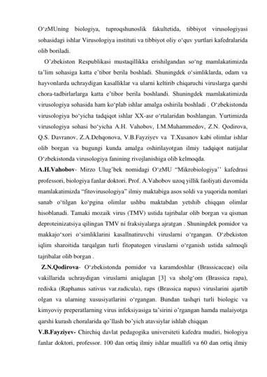 OʻzMUning biologiya, tuproqshunoslik fakultetida, tibbiyot virusologiyasi 
sohasidagi ishlar Virusologiya instituti va tibbiyot oliy oʻquv yurtlari kafedralarida 
olib boriladi. 
    O’zbekiston Respublikasi mustaqillikka erishilgandan soʻng mamlakatimizda 
ta’lim sohasiga katta e’tibor berila boshladi. Shuningdek oʻsimliklarda, odam va 
hayvonlarda uchraydigan kasalliklar va ularni keltirib chiqaruchi viruslarga qarshi 
chora-tadbirlarlarga katta e’tibor berila boshlandi. Shuningdek mamlakatimizda 
virusologiya sohasida ham koʻplab ishlar amalga oshirila boshladi . Oʻzbekistonda 
virusologiya boʻyicha tadqiqot ishlar XX-asr oʻrtalaridan boshlangan. Yurtimizda 
virusologiya sohasi boʻyicha A.H. Vahobov, I.M.Muhammedov, Z.N. Qodirova, 
Q.S. Davranov, Z.A.Dehqonova, V.B.Fayziyev va  T.Xusanov kabi olimlar ishlar 
olib borgan va bugungi kunda amalga oshirilayotgan ilmiy tadqiqot natijalar 
Oʻzbekistonda virusologiya fanining rivojlanishiga olib kelmoqda. 
A.H.Vahobov- Mirzo Ulug’bek nomidagi OʻzMU “Mikrobiologiya’’ kafedrasi 
professori, biologiya fanlar doktori. Prof. A.Vahobov uzoq yillik faoliyati davomida 
mamlakatimizda “fitovirusologiya” ilmiy maktabiga asos soldi va yuqorida nomlari 
sanab oʻtilgan koʻpgina olimlar ushbu maktabdan yetshib chiqqan olimlar 
hisoblanadi. Tamaki mozaik virus (TMV) ustida tajribalar olib borgan va qisman 
deproteinizatsiya qilingan TMV ni fraksiyalarga ajratgan . Shuningdek pomidor va 
makkajoʻxori oʻsimliklarini kasallnatiruvchi viruslarni oʻrgangan. Oʻzbekiston 
iqlim sharoitida tarqalgan turli fitopatogen viruslarni oʻrganish ustida salmoqli 
tajribalar olib borgan . 
  Z.N.Qodirova- Oʻzbekistonda pomidor va karamdoshlar (Brassicaceae) oila 
vakillarida uchraydigan viruslarni aniqlagan [3] va sholgʻom (Brassica rapa), 
rediska (Raphanus sativus var.radicula), raps (Brassica napus) viruslarini ajartib 
olgan va ularning xususiyatlarini oʻrgangan. Bundan tashqri turli biologic va 
kimyoviy preperatlarning virus infeksiyasiga ta’sirini o’rgangan hamda malaiyotga 
qarshi kurash choralarida qo’llash bo’yich atavsiylar ishlab chiqqan  
V.B.Fayziyev- Chirchiq davlat pedagogika universiteti kafedra mudiri, biologiya 
fanlar doktori, professor. 100 dan ortiq ilmiy ishlar muallifi va 60 dan ortiq ilmiy 
