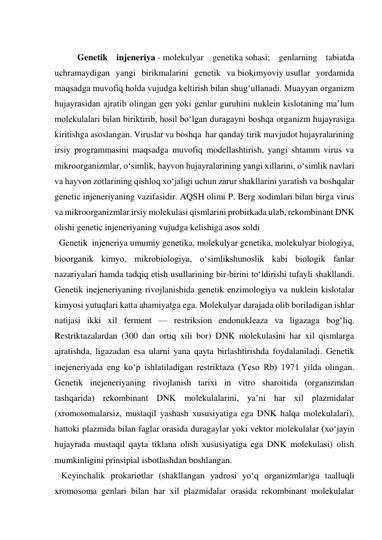  
Genetik injeneriya - molekulyar genetika sohasi; genlarning tabiatda 
uchramaydigan yangi birikmalarini genetik va biokimyoviy usullar yordamida 
maqsadga muvofiq holda vujudga keltirish bilan shugʻullanadi. Muayyan organizm 
hujayrasidan ajratib olingan gen yoki genlar guruhini nuklein kislotaning maʼlum 
molekulalari bilan biriktirib, hosil boʻlgan duragayni boshqa organizm hujayrasiga 
kiritishga asoslangan. Viruslar va boshqa  har qanday tirik mavjudot hujayralarining 
irsiy programmasini maqsadga muvofiq modellashtirish, yangi shtamm virus va 
mikroorganizmlar, oʻsimlik, hayvon hujayralarining yangi xillarini, oʻsimlik navlari 
va hayvon zotlarining qishloq xoʻjaligi uchun zarur shakllarini yaratish va boshqalar 
genetic injeneriyaning vazifasidir. AQSH olimi P. Berg xodimlari bilan birga virus 
va mikroorganizmlar irsiy molekulasi qismlarini probirkada ulab, rekombinant DNK 
olishi genetic injeneriyaning vujudga kelishiga asos soldi  
  Genetik  injeneriya umumiy genetika, molekulyar genetika, molekulyar biologiya, 
bioorganik kimyo, mikrobiologiya, oʻsimlikshunoslik kabi biologik fanlar 
nazariyalari hamda tadqiq etish usullarining bir-birini toʻldirishi tufayli shakllandi. 
Genetik inejeneriyaning rivojlanishida genetik enzimologiya va nuklein kislotalar 
kimyosi yutuqlari katta ahamiyatga ega. Molekulyar darajada olib boriladigan ishlar 
natijasi ikki xil ferment — restriksion endonukleaza va ligazaga bogʻliq. 
Restriktazalardan (300 dan ortiq xili bor) DNK molekulasini har xil qismlarga 
ajratishda, ligazadan esa ularni yana qayta birlashtirishda foydalaniladi. Genetik 
inejeneriyada eng koʻp ishlatiladigan restriktaza (Yeso Rb) 1971 yilda olingan. 
Genetik inejeneriyaning rivojlanish tarixi in vitro sharoitida (organizmdan 
tashqarida) rekombinant DNK molekulalarini, yaʼni har xil plazmidalar 
(xromosomalarsiz, mustaqil yashash xususiyatiga ega DNK halqa molekulalari), 
hattoki plazmida bilan faglar orasida duragaylar yoki vektor molekulalar (xoʻjayin 
hujayrada mustaqil qayta tiklana olish xususiyatiga ega DNK molekulasi) olish 
mumkinligini prinsipial isbotlashdan boshlangan.  
   Keyinchalik prokariotlar (shakllangan yadrosi yoʻq organizmlar)ga taalluqli 
xromosoma genlari bilan har xil plazmidalar orasida rekombinant molekulalar 
