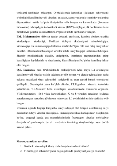 tezislarni nashirdan chiqargan. Oʻzbekistonda kartoshka (Solanum tuberosum) 
oʻsimligini kasallbntiruvchi viruslani aniqlash, xususiyatlarini oʻrganish va ularning 
diganostikasi ustida koʻplab ilmiy-ishlar olib borgan va kartoshkada (Solanum 
tuberosum) uchraydigan kartoshka X virusni (KXV) aniqlagan, ilk bor fitoviruslarni 
molekulyar genetik xususiyatlarini oʻrganish ustida tajribalar oʻtkazgan.  
I.M. Muhammedov tibbiyot fanlar doktori, professor, Rossiya tibbiyot-texnika 
akademiyasi 
akademigi, 
Toshkent 
tibbiyot 
akademiyasi 
mikrobiologiya, 
virusologiya va immunologiya kafedrasi mudiri boʻlgan. 300 dan ortiq ilmiy ishlar 
muallifi. Odamlarda uchraydigan viruslar ustida ilmiy tadqiqot ishlarini olib brogan. 
Shaxsiy profilaktikada oksalin, antigrippin, interferon preparatlaridan gripp 
kasalligidan foydalanish va viruslarning klassifikatsiyasi boʻyicha ham ilmy ishlar 
olib brogan. 
Q.S. Davronov ham Oʻzbekistonda makkajoʻxori (Zea mays L.) o’simligini 
kasallnturivchi viruslar ustida tadqiqotlar olib borgan va ularda uchraydigan sariq 
pakana mozaikasi virus uchrashini  aniqlaydi va unga qarshi kurash choralarini 
qoʻllaydi . Shuningdek yana koʻplab olimlar, I.T.Ergashev  virussiz kartoshka 
yetishtirish, T.S.Xusanov beda oʻsimligini kasallantruvchi viruslarni organish, 
V.Mirzaaxmedov 1964 yilda kartoshkadagi X va S-viruslari tarqalgan joylarda 
zararlanmagan kartoshka (Solanum tuberosum L.) yetishtirish ustida tajribalar olib 
borgan .  
Umuman oganda bugugi kungacha ilmiy-tadqiqot olib borgan olimlarning sa’yi 
harakatlari tufayli viruslar ekologiyasi, immudiganostikasi kabi qismlari rivojlangan 
bo’lsa, bugungi kunda esa mamalakatimizda fitopatogen viruslar molekulyar 
darajada o’rganilmoqda, bu oʻz navbatida fannining rivojlanishiga asos bo’lib 
xizmat qiladi. 
 
 
Mavzu yuzasidan savollar: 
1. Dastlabki virusologik ilmiy ishlar haqida nimalarni bilasiz? 
2. Virusologiya sohasi bo’yicha bugungi kunda qanday natijalarga erishildi? 
