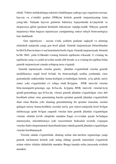 olindi. Vektor molekulalarga eukariot (shakllangan yadroga ega) organizm (asosan, 
hayvon va oʻsimlik) genlari DNKsini kiritish genetik inejeneriyaning katta 
yutugʻidir. Natijada hayvon genlarini bakteriya hujayralarida koʻpaytirish va 
ekspressiya qilish (genlarni klonlash) imkoniyati vujudga keddi. Nihoyat, genetik 
inejeneriya bilan hujayra injeneriyasi yutuqlarining sintezi tufayli biotexnologiya 
fani shakllandi.  
Gen injeniriyasi - asosan o'zida yashirin genlarni saqlaydi va ularning 
chatishish natijasida yangi gen hosil qiladi. Genetik inejeneriyani birinchilardan 
bo'lib Ch.Darvin ham o'z ma'lumotlarini berib o'tgan. Genetik inejeneriyada  birinchi 
bo'lib 1865- yilda G.Mendel o'zining birinchi tajribasini o'tkazadi. U o'zining bu 
tajribasini sariq va yashil no'xotlar ustida olib boradi va u o'zining bu tajribasi bilan 
genetik inejeneriyani yanada ochiqroq tarza o'rgatadi. 
   Genetik injeneriyada viruslar genetic  jihatdan o'zgartiriladi viruslar genetik 
modifikatsiya orqali hosil bo'ladi, bu biotexnologik usullar yordamida virus 
genomlarida nukleotidlar ketma-ketligini yo'naltirilgan kiritish, yo'q qilish, sun'iy 
sintez yoki o'zgartirishni o'z ichiga oladi. Ko'pgina  DNK tutuvchi viruslar 
bitta monopartit genomga ega bo'lsa-da, ko'pgina RNK tutuvchi viruslari ko'p 
qismli genomlarga ega bo'lsa-da, virusni genetik jihatdan o'zgartirilgan virus deb 
hisoblash uchun virus genomining barcha qismlari genetik jihatdan o'zgartirilishi 
shart emas. Barcha yoki ularning genomlarining bir qismini (masalan, taxmin 
qilingan tarixiy ketma-ketliklar asosida) sun'iy gen sintezi natijasida hosil bo'lgan 
infektsiyaga qodir bo'lgan yuqumli viruslar ham genetik jihatdan o'zgartirilgan 
viruslar sifatida ko'rib chiqilishi mumkin. Faqat o'z-o'zidan paydo bo'ladigan 
mutatsiyalar, rekombinatsiya yoki reassortment hodisalari ta'sirida o'zgargan 
viruslar (hatto eksperimental sharoitlarda ham) odatda genetik jihatdan o'zgartirilgan 
viruslar hisoblanmaydi. 
Viruslar odatda o'zgartiriladi, shuning uchun ular mezbon organizmga yangi 
genetik ma'lumotni kiritish yoki uning oldingi genetik materialini o'zgartirish 
uchun vektor sifatida ishlatilishi mumkin. Bunga kamida uchta jarayonda erishish 
mumkin: 
