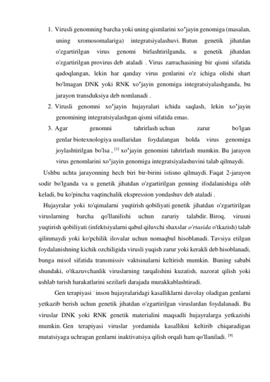 1. Virusli genomning barcha yoki uning qismlarini xo‘jayin genomiga (masalan, 
uning 
xromosomalariga) 
integratsiyalashuvi. Butun 
genetik 
jihatdan 
o'zgartirilgan 
virus 
genomi 
birlashtirilganda, 
u 
genetik 
jihatdan 
o'zgartirilgan provirus deb ataladi . Virus zarrachasining bir qismi sifatida 
qadoqlangan, lekin har qanday virus genlarini o'z ichiga olishi shart 
bo'lmagan DNK yoki RNK xo‘jayin genomiga integratsiyalashganda, bu 
jarayon transduksiya deb nomlanadi . 
2. Virusli genomni xo‘jayin hujayralari ichida saqlash, lekin xo‘jayin 
genomining integratsiyalashgan qismi sifatida emas. 
3. Agar 
genomni 
tahrirlash uchun 
zarur 
bo'lgan 
genlar biotexnologiya usullaridan foydalangan holda virus genomiga 
joylashtirilgan bo'lsa , [1] xo‘jayin genomini tahrirlash mumkin. Bu jarayon 
virus genomlarini xo‘jayin genomiga integratsiyalashuvini talab qilmaydi. 
   Ushbu uchta jarayonning hech biri bir-birini istisno qilmaydi. Faqat 2-jarayon 
sodir bo'lganda va u genetik jihatdan o'zgartirilgan genning ifodalanishiga olib 
keladi, bu ko'pincha vaqtinchalik ekspression yondashuv deb ataladi . 
   Hujayralar yoki to'qimalarni yuqtirish qobiliyati genetik jihatdan o'zgartirilgan 
viruslarning 
barcha 
qo'llanilishi 
uchun 
zaruriy 
talabdir. Biroq, 
virusni 
yuqtirish qobiliyati (infektsiyalarni qabul qiluvchi shaxslar o'rtasida o'tkazish) talab 
qilinmaydi yoki ko'pchilik ilovalar uchun nomaqbul hisoblanadi. Tavsiya etilgan 
foydalanishning kichik ozchiligida virusli yuqish zarur yoki kerakli deb hisoblanadi, 
bunga misol sifatida transmissiv vaktsinalarni keltirish mumkin.  Buning sababi 
shundaki, o'tkazuvchanlik viruslarning tarqalishini kuzatish, nazorat qilish yoki 
ushlab turish harakatlarini sezilarli darajada murakkablashtiradi.   
   
Gen terapiyasi - inson hujayralaridagi kasalliklarni davolay oladigan genlarni 
yetkazib berish uchun genetik jihatdan o'zgartirilgan viruslardan foydalanadi. Bu 
viruslar DNK yoki RNK genetik materialini maqsadli hujayralarga yetkazishi 
mumkin. Gen terapiyasi viruslar yordamida kasallikni keltirib chiqaradigan 
mutatsiyaga uchragan genlarni inaktivatsiya qilish orqali ham qo'llaniladi. [9] 
