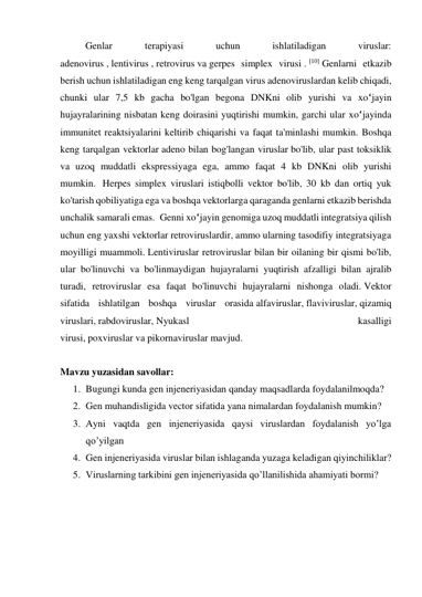 Genlar 
terapiyasi 
uchun 
ishlatiladigan 
viruslar:   
adenovirus , lentivirus , retrovirus va gerpes simplex virusi . [10] Genlarni etkazib 
berish uchun ishlatiladigan eng keng tarqalgan virus adenoviruslardan kelib chiqadi, 
chunki ular 7,5 kb gacha bo'lgan begona DNKni olib yurishi va xo‘jayin 
hujayralarining nisbatan keng doirasini yuqtirishi mumkin, garchi ular xo‘jayinda 
immunitet reaktsiyalarini keltirib chiqarishi va faqat ta'minlashi mumkin. Boshqa 
keng tarqalgan vektorlar adeno bilan bog'langan viruslar bo'lib, ular past toksiklik 
va uzoq muddatli ekspressiyaga ega, ammo faqat 4 kb DNKni olib yurishi 
mumkin.  Herpes simplex viruslari istiqbolli vektor bo'lib, 30 kb dan ortiq yuk 
ko'tarish qobiliyatiga ega va boshqa vektorlarga qaraganda genlarni etkazib berishda 
unchalik samarali emas.  Genni xo‘jayin genomiga uzoq muddatli integratsiya qilish 
uchun eng yaxshi vektorlar retroviruslardir, ammo ularning tasodifiy integratsiyaga 
moyilligi muammoli. Lentiviruslar retroviruslar bilan bir oilaning bir qismi bo'lib, 
ular bo'linuvchi va bo'linmaydigan hujayralarni yuqtirish afzalligi bilan ajralib 
turadi, retroviruslar esa faqat bo'linuvchi hujayralarni nishonga oladi. Vektor 
sifatida ishlatilgan boshqa viruslar orasida alfaviruslar, flaviviruslar, qizamiq 
viruslari, rabdoviruslar, Nyukasl 
kasalligi 
virusi, poxviruslar va pikornaviruslar mavjud.  
 
Mavzu yuzasidan savollar: 
1. Bugungi kunda gen injeneriyasidan qanday maqsadlarda foydalanilmoqda? 
2. Gen muhandisligida vector sifatida yana nimalardan foydalanish mumkin?  
3. Ayni vaqtda gen injeneriyasida qaysi viruslardan foydalanish yo’lga 
qo’yilgan 
4. Gen injeneriyasida viruslar bilan ishlaganda yuzaga keladigan qiyinchiliklar? 
5. Viruslarning tarkibini gen injeneriyasida qo’llanilishida ahamiyati bormi? 
 
 
 
 
