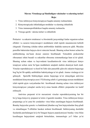  
                      Mavzu: Viruslarga qo’llaniladigan vaksinalar va ularning turlari  
                                                                         Reja: 
1. Virus infeksiyasi kimyoterapiyasi haqida umumiy tushunchalar. 
2. Kimyoterapiyada ishlatiladigan moddalar va ularning ishlatilishi 
3. Virus immunoprofilaktikasi haqida umumiy tushuncha 
4. Virusga qarshi  vaksina turlari va ishlatilishi 
 
Prokariot  va eukariot strukturasi va biosintetik jarayonidagi fanlar organism uchun 
effektiv va zararsiz kimyoterapevt moddalarni izlab topishi muammosini keltirib 
chiqaradi. Ularninng ichidan tabiat antibiotiklar shaklida namoyon qildi. Masalan 
pensillin bakterialar hujayra davri sintezini buzadi. Shuning uchun bemor uchun bu 
antibiotikning ma’luum dozasi zararsiz hisoblanadi. Tetrasiklin prokariotlar 
ribosamasi ishini buzadi va eukaritlar ribosoma sistematikasiga ham ta’sir qiladi. 
Shuning uchun odam va hayvonlarni kasallantiruvchi virus infeksiyasi kimyo 
terapiyasi uchun zarur bo’lgan moddalarni aniqlash muhim ahamiyat kasb etadi. 
Viruslar reproduksiyasi va hosil bo’lishi ular parazitlik qiluvchi eukariot hujayraga 
bog’liq bo’lib opddiy antibitiklar baktrtiyalarga ta’sir qiladi. Ammo virularga ta’sir 
qilmaydi.  Spetsifik bloklaydigan ammo hujayraga ta’sir etmaydigan antivirus 
moddalarni kimyoterapiya asosi  P.Erlixning sehrli o’q prinsipiga asosan moddalarni 
izlab topishi qiyin vaziyatlardan biri  hisoblanadi shuning uchun virus infeksiyasi 
kimyoterapiyasi yutuqlari uncha ko’p emas hamda effektiv preparatlar tez kashf 
etilmaydi.  
 
Antivirus preparati ta’sir mexanizmi viruslar reproduksiyasining har bir 
bo’g’iniga kimyoviy preparat ta’sirini o’rganishi mumkin. Virus infeksiyasi kimyo 
preparatiga ya’ni yana bir yondashuv virus bilan zararlangan hujayra hisoblanadi. 
Bunday hujayralar genetic va funkdional jihatdan sog’lom hujayralardan farq qiladi 
va stimullangan T-effektlar harakat nishoni hisoblanadi. Infeksiyaning dastlabki 
fazalarida parchalangan ko’p bo’lmagan hujayra populyatsiyasi bunday virus bilan 
kasallangan hujayralarni aniqlash birinchidan, immunologic yo’l bilan ya’ni 
