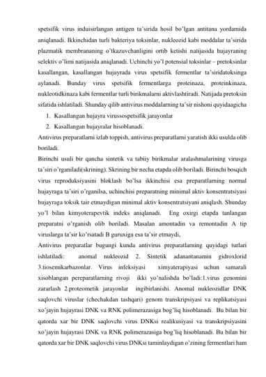 spetsifik virus induisirlangan antigen ta’sirida hosil bo’lgan antitana yordamida 
aniqlanadi. Ikkinchidan turli bakteriya toksinlar, nukleozid kabi moddalar ta’sirida 
plazmatik membrananing o’tkazuvchanligini ortib ketishi natijasida hujayraning 
selektiv o’limi natijasida aniqlanadi. Uchinchi yo’l potensial toksinlar – pretoksinlar 
kasallangan, kasallangan hujayrada virus spetsifik fermentlar ta’siridatoksinga 
aylanadi. Bunday virus spetsifik fermentlarga proteinaza, proteinkinaza, 
nukleotidkinaza kabi fermentlar turli birikmalarni aktivlashtiradi. Natijada pretoksin 
sifatida ishlatiladi. Shunday qilib antivirus moddalarning ta’sir nishoni quyidaagicha  
1. Kasallangan hujayra virussospetsifik jarayonlar 
2. Kasallangan hujayralar hisoblanadi. 
Antivirus preparatlarni izlab toppish, antivirus preparatlarni yaratish ikki usulda olib 
boriladi. 
Birinchi usuli bir qancha sintetik va tabiiy birikmalar aralashmalarining virusga 
ta’siri o’rganiladi(skrining). Skrining bir necha etapda olib boriladi. Birinchi bosqich 
virus reproduksiyasini bloklash bo’lsa ikkinchisi esa preparatlarning normal 
hujayraga ta’siri o’rganilsa, uchinchisi preparatning minimal aktiv konsentratsiyasi 
hujayraga toksik tair etmaydigan minimal aktiv konsentratsiyani aniqlash. Shunday 
yo’l bilan kimyoterapevtik indeks aniqlanadi.  Eng oxirgi etapda tanlangan 
preparatni o’rganish olib boriladi. Masalan amontadin va remontadin A tip 
viruslarga ta’sir ko’rsatadi B guruxiga esa ta’sir etmaydi,  
Antivirus preparatlar bugungi kunda antivirus preparatlarning quyidagi turlari 
ishlatiladi: 
 
anomal 
nukleozid 
2. 
Sintetik 
adanantanamin 
gidroxlorid 
3.tiosemikarbazonlar. Virus infeksiyasi  ximyaterapiyasi uchun samarali 
xisoblangan pereparatlarning rivoji  ikki yo’nalishda bo’ladi:1.virus genomini  
zararlash 2.proteometik jarayonlar  ingibirlanishi. Anomal nukleozidlar DNK 
saqlovchi viruslar (chechakdan tashqari) genom transkripsiyasi va replikatsiyasi 
xo’jayin hujayrasi DNK va RNK polimerazasiga bog’liq hisoblanadi.  Bu bilan bir 
qatorda xar bir DNK saqlovchi virus DNKsi realikusiyasi va transkripsiyasini  
xo’jayin hujayrasi DNK va RNK polimerazasiga bog’liq hisoblanadi. Bu bilan bir 
qatorda xar bir DNK saqlovchi virus DNKsi taminlaydigan o’zining fermentlari ham 
