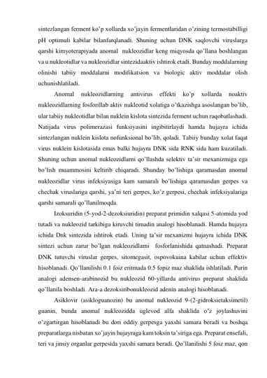 sintezlangan ferment ko’p xollarda xo’jayin fermentlaridan o’zining termostabilligi 
pH optimuli kabilar bilanfarqlanadi. Shuning uchun DNK saqlovchi viruslarga 
qarshi kimyoterapiyada anomal  nukleozidlar keng miqyosda qo’llana boshlangan 
va u nukleotidlar va nukleozidlar sintezidaaktiv ishtirok etadi. Bunday moddalarning 
olinishi tabiiy moddalarni modifikatsion va biologic aktiv moddalar olish 
uchunishlatiladi. 
 
Anomal 
nukleozidlarning 
antivirus 
effekti 
ko’p 
xollarda 
noaktiv 
nukleozidlarning fosforillab aktiv nukleotid xolatiga o’tkazishga asoslangan bo’lib, 
ular tabiiy nukleotidlar bilan nuklein kislota sintezida ferment uchun raqobatlashadi. 
Natijada virus polimerazasi funksiyasini ingibitirlaydi hamda hujayra ichida 
sintezlangan nuklein kislota nofunksional bo’lib, qoladi. Tabiiy bunday xolat faqat 
virus nuklein kislotasida emas balki hujayra DNK sida RNK sida ham kuzatiladi. 
Shuning uchun anomal nukleozidlarni qo’llashda selektiv ta’sir mexanizmiga ega 
bo’lish muammosini keltirib chiqaradi. Shunday bo’lishiga qaramasdan anomal 
nukleozidlar virus infeksiyasiga kam samarali bo’lishiga qaramasdan gerpes va 
chechak viruslariga qarshi, ya’ni teri gerpes, ko’z gerpesi, chechak infeksiyalariga 
qarshi samarali qo’llanilmoqda.  
 
Izoksuridin (5-yod-2-dezoksiuridin) preparat primidin xalqasi 5-atomida yod 
tutadi va nukleozid tarkibiga kiruvchi timadin analogi hisoblanadi. Hamda hujayra 
ichida Dnk sintezida ishtirok etadi. Uning ta’sir mexanizmi hujayra ichida DNK 
sintezi uchun zarur bo’lgan nukleozidlarni  fosforlanishida qatnashadi. Preparat 
DNK tutuvchi viruslar gerpes, sitomegasit, ospovokuina kabilar uchun effektiv 
hisoblanadi. Qo’llanilishi 0.1 foiz eritmada 0.5 fopiz maz shaklida ishlatiladi. Purin 
analogi adensen-arabinozid bu nukleozid 60-yillarda antivirus preparat shaklida 
qo’llanila boshladi. Ara-a dezoksiribonukleozid adenin analogi hisoblanadi. 
 
Asiklovir (asikloguanozin) bu anomal nukleozid 9-(2-gidroksietaksimetil) 
guanin, bunda anomal nukleozidda uglevod alfa shaklida o’z joylashuvini 
o’zgartirgan hisoblanadi bu dori oddiy gerpesga yaxshi samara beradi va boshqa 
preparatlarga nisbatan xo’jayin hujayraga kam toksin ta’siriga ega. Preparat ensefali, 
teri va jinsiy organlar gerpesida yaxshi samara beradi. Qo’llanilishi 5 foiz maz, qon 
