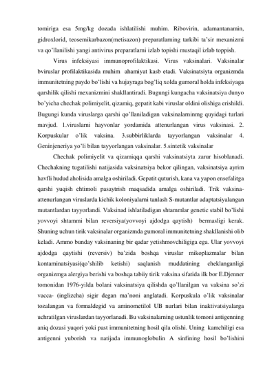 tomiriga esa 5mg/kg dozada ishlatilishi muhim. Ribovirin, adamantanamin, 
gidroxlorid, teosemikarbazon(metisazon) preparatlarning tarkibi ta’sir mexanizmi 
va qo’llanilishi yangi antivirus preparatlarni izlab topishi mustaqil izlab toppish. 
 
Virus infeksiyasi immunoprofilaktikasi. Virus vaksinalari. Vaksinalar 
bviruslar profilaktikasida muhim  ahamiyat kasb etadi. Vaksinatsiyta organizmda 
immunitetning paydo bo’lishi va hujayraga bog’liq xolda gumoral holda infeksiyaga 
qarshilik qilishi mexanizmini shakllantiradi. Bugungi kungacha vaksinatsiya dunyo 
bo’yicha chechak polimiyelit, qizamiq, gepatit kabi viruslar oldini olishiga erishildi. 
Bugungi kunda viruslarga qarshi qo’llaniladigan vaksinalarninmg quyidagi turlari 
mavjud. 1.viruslarni hayvonlar yordamida attenurlangan virus vaksinasi. 2. 
Korpuskular 
o’lik 
vaksina. 
3.subbirliklarda 
tayyorlangan 
vaksinalar 
4. 
Geninjeneriya yo’li bilan tayyorlangan vaksinalar. 5.sintetik vaksinalar  
 
Chechak polimiyelit va qizamiqqa qarshi vaksinatsiyta zarur hisoblanadi. 
Chechakning tugatilishi natijasida vaksinatsiya bekor qilingan, vaksinatsiya ayrim 
havfli hudud aholisida amalga oshiriladi. Gepatit quturish, kana va yapon ensefalitga 
qarshi yuqish ehtimoli pasaytrish maqsadida amalga oshiriladi. Trik vaksina-
attenurlangan viruslarda kichik koloniyalarni tanlash S-mutantlar adaptatsiyalangan 
mutantlardan tayyorlandi. Vaksinad ishlatiladigan shtammlar genetic stabil bo’lishi 
yovvoyi shtammi bilan reversiya(yovvoyi ajdodga qaytish)  bermasligi kerak. 
Shuning uchun tirik vaksinalar organizmda gumoral immunitetning shakllanishi olib 
keladi. Ammo bunday vaksinaning bir qadar yetishmovchiligiga ega. Ular yovvoyi 
ajdodga qaytishi (reversiv) ba’zida boshqa viruslar mikoplazmalar bilan 
kontaminatsiyasi(qo’shilib 
ketishi) 
saqlanish 
muddatining 
cheklanganligi 
organizmga alergiya berishi va boshqa tabiiy tirik vaksina sifatida ilk bor E.Djenner 
tomonidan 1976-yilda bolani vaksinatsiya qilishda qo’llanilgan va vaksina so’zi 
vacca- (inglizcha) sigir degan ma’noni anglatadi. Korpuskula o’lik vaksinalar 
tozalangan va formaldegid va aminometilol UB nurlari bilan inaktivatsiyalarga 
uchratilgan viruslardan tayyorlanadi. Bu vaksinalarning ustunlik tomoni antigenning 
aniq dozasi yuqori yoki past immunitetning hosil qila olishi. Uning  kamchiligi esa 
antigenni yuborish va natijada immunoglobulin A sinfining hosil bo’lishini 
