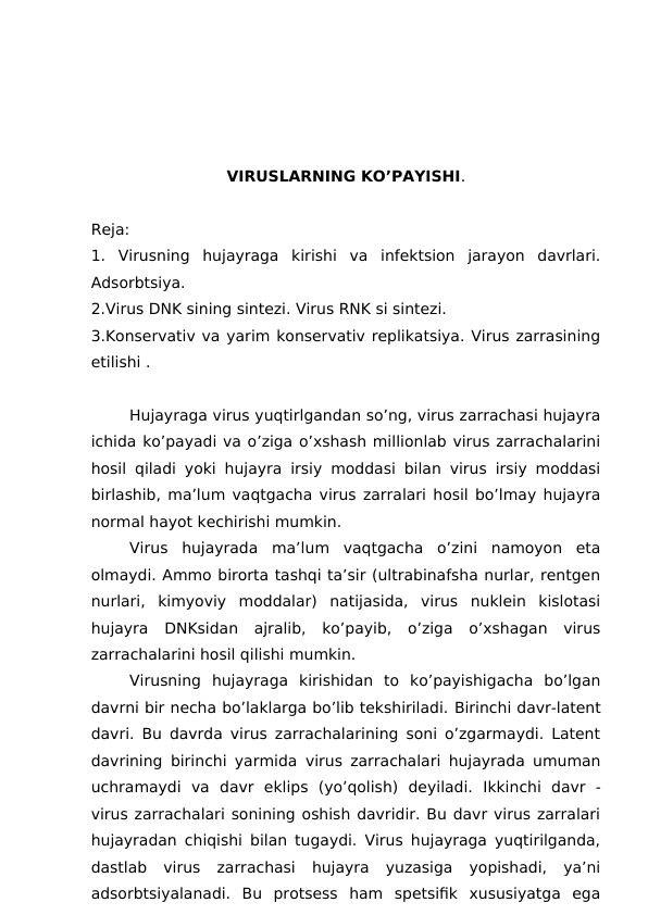 VIRUSLARNING KO’PAYISHI.
Reja:
1.  Virusning  hujayraga  kirishi  va  infektsion  jarayon  davrlari.
Adsorbtsiya. 
2.Virus DNK sining sintezi. Virus RNK si sintezi. 
3.Konservativ va yarim konservativ replikatsiya. Virus zarrasining
etilishi .
 
Hujayraga virus yuqtirlgandan so’ng, virus zarrachasi hujayra
ichida ko’payadi va o’ziga o’xshash millionlab virus zarrachalarini
hosil qiladi yoki hujayra irsiy moddasi bilan virus irsiy moddasi
birlashib, ma’lum vaqtgacha virus zarralari hosil bo’lmay hujayra
normal hayot kechirishi mumkin. 
Virus  hujayrada  ma’lum  vaqtgacha  o’zini  namoyon  eta
olmaydi. Ammo birorta tashqi ta’sir (ultrabinafsha nurlar, rentgen
nurlari,  kimyoviy  moddalar)  natijasida,  virus  nuklein  kislotasi
hujayra  DNKsidan  ajralib,  ko’payib,  o’ziga  o’xshagan  virus
zarrachalarini hosil qilishi mumkin. 
Virusning  hujayraga  kirishidan  to  ko’payishigacha  bo’lgan
davrni bir necha bo’laklarga bo’lib tekshiriladi. Birinchi davr-latent
davri. Bu davrda virus zarrachalarining soni o’zgarmaydi. Latent
davrining  birinchi yarmida virus zarrachalari hujayrada umuman
uchramaydi  va  davr eklips (yo’qolish)  deyiladi.  Ikkinchi  davr -
virus zarrachalari sonining oshish davridir. Bu davr virus zarralari
hujayradan chiqishi bilan tugaydi. Virus hujayraga yuqtirilganda,
dastlab  virus  zarrachasi  hujayra  yuzasiga  yopishadi,  ya’ni
adsorbtsiyalanadi.  Bu  protsess  ham  spetsifik  xususiyatga  ega
