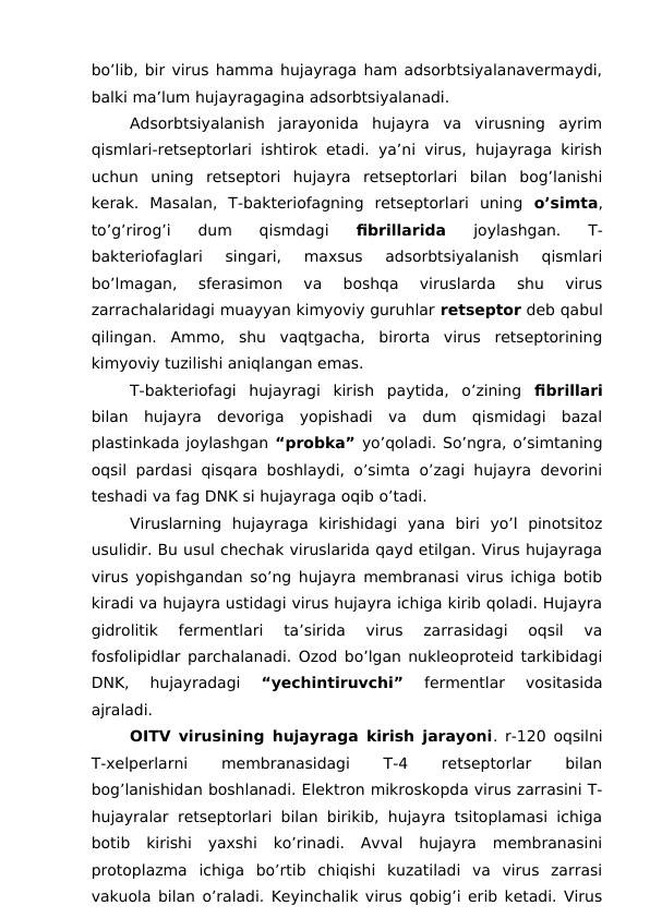 bo’lib, bir virus hamma hujayraga ham adsorbtsiyalanavermaydi,
balki ma’lum hujayragagina adsorbtsiyalanadi. 
Adsorbtsiyalanish  jarayonida  hujayra  va  virusning  ayrim
qismlari-retseptorlari ishtirok etadi. ya’ni virus, hujayraga kirish
uchun  uning  retseptori  hujayra  retseptorlari  bilan  bog’lanishi
kerak.  Masalan,  T-bakteriofagning  retseptorlari  uning  o’simta,
to’g’rirog’i  dum  qismdagi
 fibrillarida
 joylashgan.  T-
bakteriofaglari  singari,  maxsus  adsorbtsiyalanish  qismlari
bo’lmagan,  sferasimon  va  boshqa  viruslarda  shu  virus
zarrachalaridagi muayyan kimyoviy guruhlar retseptor deb qabul
qilingan.  Ammo,  shu  vaqtgacha,  birorta  virus  retseptorining
kimyoviy tuzilishi aniqlangan emas.
T-bakteriofagi  hujayragi  kirish  paytida,  o’zining  fibrillari
bilan  hujayra  devoriga  yopishadi  va  dum  qismidagi  bazal
plastinkada joylashgan “probka” yo’qoladi. So’ngra, o’simtaning
oqsil pardasi qisqara boshlaydi, o’simta o’zagi hujayra devorini
teshadi va fag DNK si hujayraga oqib o’tadi.
Viruslarning  hujayraga  kirishidagi  yana  biri  yo’l  pinotsitoz
usulidir. Bu usul chechak viruslarida qayd etilgan. Virus hujayraga
virus yopishgandan so’ng hujayra membranasi virus ichiga botib
kiradi va hujayra ustidagi virus hujayra ichiga kirib qoladi. Hujayra
gidrolitik  fermentlari  ta’sirida  virus  zarrasidagi  oqsil  va
fosfolipidlar parchalanadi. Ozod bo’lgan nukleoproteid tarkibidagi
DNK,  hujayradagi
 “yechintiruvchi” 
fermentlar  vositasida
ajraladi. 
OITV virusining hujayraga kirish jarayoni. r-120 oqsilni
T-xelperlarni
 
membranasidagi
 
T-4
 
retseptorlar
 
bilan
bog’lanishidan boshlanadi. Elektron mikroskopda virus zarrasini T-
hujayralar retseptorlari bilan birikib, hujayra tsitoplamasi ichiga
botib  kirishi  yaxshi  ko’rinadi.  Avval  hujayra  membranasini
protoplazma  ichiga  bo’rtib  chiqishi  kuzatiladi  va  virus  zarrasi
vakuola bilan o’raladi. Keyinchalik virus qobig’i erib ketadi. Virus
