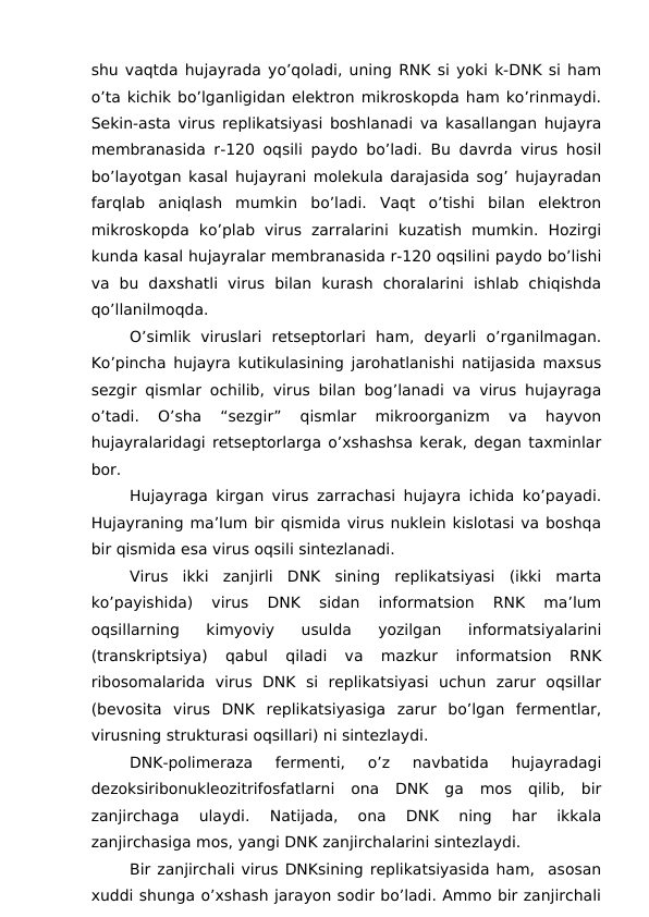 shu vaqtda hujayrada yo’qoladi, uning RNK si yoki k-DNK si ham
o’ta kichik bo’lganligidan elektron mikroskopda ham ko’rinmaydi.
Sekin-asta virus replikatsiyasi boshlanadi va kasallangan hujayra
membranasida r-120 oqsili paydo bo’ladi. Bu davrda virus hosil
bo’layotgan kasal hujayrani molekula darajasida sog’ hujayradan
farqlab  aniqlash  mumkin  bo’ladi.  Vaqt  o’tishi  bilan  elektron
mikroskopda  ko’plab  virus  zarralarini  kuzatish  mumkin.  Hozirgi
kunda kasal hujayralar membranasida r-120 oqsilini paydo bo’lishi
va  bu  daxshatli  virus  bilan  kurash  choralarini  ishlab  chiqishda
qo’llanilmoqda. 
O’simlik  viruslari  retseptorlari  ham,  deyarli  o’rganilmagan.
Ko’pincha hujayra kutikulasining jarohatlanishi natijasida maxsus
sezgir qismlar ochilib, virus bilan bog’lanadi va virus hujayraga
o’tadi.  O’sha  “sezgir”  qismlar  mikroorganizm  va  hayvon
hujayralaridagi retseptorlarga o’xshashsa kerak, degan taxminlar
bor.
Hujayraga kirgan virus zarrachasi hujayra ichida ko’payadi.
Hujayraning ma’lum bir qismida virus nuklein kislotasi va boshqa
bir qismida esa virus oqsili sintezlanadi.
Virus  ikki  zanjirli  DNK  sining  replikatsiyasi  (ikki  marta
ko’payishida)  virus  DNK  sidan  informatsion  RNK  ma’lum
oqsillarning  kimyoviy  usulda  yozilgan  informatsiyalarini
(transkriptsiya)  qabul  qiladi  va  mazkur  informatsion  RNK
ribosomalarida  virus  DNK  si  replikatsiyasi  uchun  zarur  oqsillar
(bevosita  virus  DNK  replikatsiyasiga  zarur  bo’lgan  fermentlar,
virusning strukturasi oqsillari) ni sintezlaydi. 
DNK-polimeraza  fermenti,  o’z  navbatida  hujayradagi
dezoksiribonukleozitrifosfatlarni  ona  DNK  ga  mos  qilib,  bir
zanjirchaga  ulaydi.
 Natijada,  ona  DNK  ning  har  ikkala
zanjirchasiga mos, yangi DNK zanjirchalarini sintezlaydi.
Bir zanjirchali virus DNKsining replikatsiyasida ham,  asosan
xuddi shunga o’xshash jarayon sodir bo’ladi. Ammo bir zanjirchali
