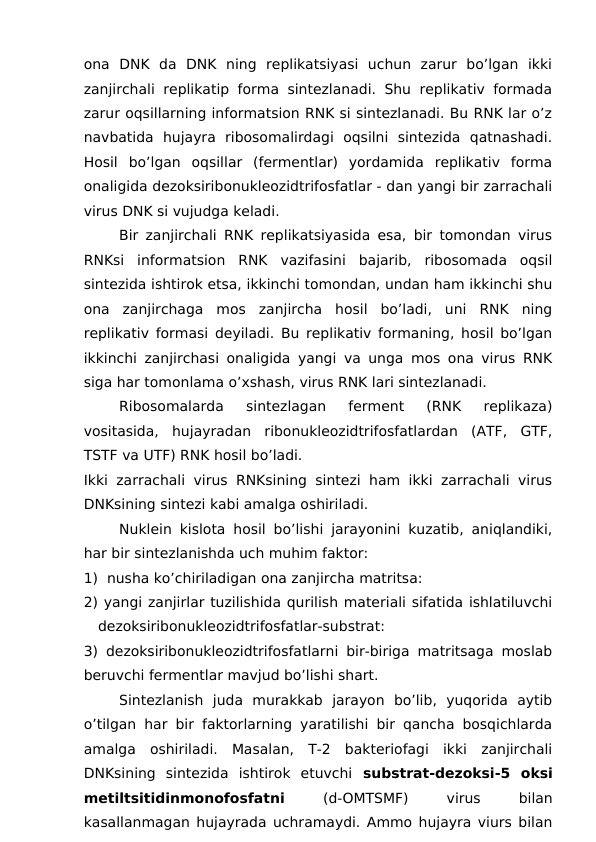 ona  DNK  da  DNK  ning  replikatsiyasi  uchun  zarur  bo’lgan  ikki
zanjirchali replikatip forma sintezlanadi. Shu replikativ formada
zarur oqsillarning informatsion RNK si sintezlanadi. Bu RNK lar o’z
navbatida  hujayra  ribosomalirdagi  oqsilni  sintezida  qatnashadi.
Hosil  bo’lgan  oqsillar  (fermentlar)  yordamida  replikativ  forma
onaligida dezoksiribonukleozidtrifosfatlar - dan yangi bir zarrachali
virus DNK si vujudga keladi. 
Bir zanjirchali RNK replikatsiyasida esa, bir tomondan virus
RNKsi  informatsion  RNK  vazifasini  bajarib,  ribosomada  oqsil
sintezida ishtirok etsa, ikkinchi tomondan, undan ham ikkinchi shu
ona  zanjirchaga  mos  zanjircha  hosil  bo’ladi,  uni  RNK  ning
replikativ formasi deyiladi. Bu replikativ formaning, hosil bo’lgan
ikkinchi zanjirchasi onaligida yangi va unga mos ona virus RNK
siga har tomonlama o’xshash, virus RNK lari sintezlanadi. 
Ribosomalarda  sintezlagan  ferment  (RNK  replikaza)
vositasida,  hujayradan  ribonukleozidtrifosfatlardan  (ATF,  GTF,
TSTF va UTF) RNK hosil bo’ladi. 
Ikki zarrachali virus RNKsining sintezi ham ikki zarrachali virus
DNKsining sintezi kabi amalga oshiriladi. 
Nuklein kislota hosil bo’lishi jarayonini kuzatib, aniqlandiki,
har bir sintezlanishda uch muhim faktor: 
1)  nusha ko’chiriladigan ona zanjircha matritsa:
2) yangi zanjirlar tuzilishida qurilish materiali sifatida ishlatiluvchi
dezoksiribonukleozidtrifosfatlar-substrat:
3) dezoksiribonukleozidtrifosfatlarni bir-biriga matritsaga moslab
beruvchi fermentlar mavjud bo’lishi shart.
 
Sintezlanish  juda  murakkab  jarayon  bo’lib,  yuqorida  aytib
o’tilgan har bir faktorlarning yaratilishi bir qancha bosqichlarda
amalga  oshiriladi.  Masalan,  T-2  bakteriofagi  ikki  zanjirchali
DNKsining  sintezida  ishtirok  etuvchi  substrat-dezoksi-5  oksi
metiltsitidinmonofosfatni 
(d-OMTSMF)
 
virus
 
bilan
kasallanmagan hujayrada uchramaydi. Ammo hujayra viurs bilan
