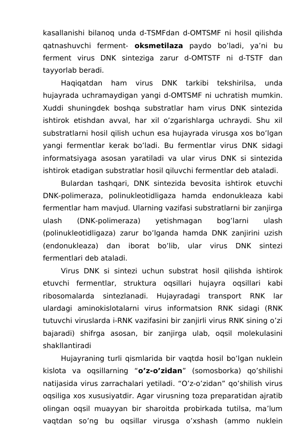 kasallanishi bilanoq unda d-TSMFdan d-OMTSMF ni hosil qilishda
qatnashuvchi  ferment-  oksmetilaza paydo  bo’ladi,  ya’ni  bu
ferment  virus  DNK  sinteziga  zarur  d-OMTSTF  ni  d-TSTF  dan
tayyorlab beradi. 
Haqiqatdan  ham  virus  DNK  tarkibi  tekshirilsa,  unda
hujayrada uchramaydigan yangi d-OMTSMF ni uchratish mumkin.
Xuddi  shuningdek  boshqa  substratlar  ham  virus  DNK  sintezida
ishtirok etishdan avval, har xil o’zgarishlarga uchraydi. Shu xil
substratlarni hosil qilish uchun esa hujayrada virusga xos bo’lgan
yangi fermentlar kerak bo’ladi.  Bu fermentlar virus DNK sidagi
informatsiyaga asosan yaratiladi va ular virus DNK si sintezida
ishtirok etadigan substratlar hosil qiluvchi fermentlar deb ataladi. 
Bulardan  tashqari,  DNK  sintezida  bevosita  ishtirok  etuvchi
DNK-polimeraza,  polinukleotidligaza hamda  endonukleaza kabi
fermentlar ham mavjud. Ularning vazifasi substratlarni bir zanjirga
ulash
 
(DNK-polimeraza)
 
yetishmagan
 
bog’larni
 
ulash
(polinukleotidligaza) zarur bo’lganda hamda DNK zanjirini uzish
(endonukleaza)  dan  iborat  bo’lib,  ular  virus  DNK  sintezi
fermentlari deb ataladi.
Virus  DNK  si  sintezi  uchun  substrat  hosil  qilishda  ishtirok
etuvchi  fermentlar,  struktura  oqsillari  hujayra  oqsillari  kabi
ribosomalarda  sintezlanadi.  Hujayradagi  transport  RNK  lar
ulardagi  aminokislotalarni  virus  informatsion  RNK  sidagi  (RNK
tutuvchi viruslarda i-RNK vazifasini bir zanjirli virus RNK sining o’zi
bajaradi)  shifrga  asosan,  bir  zanjirga  ulab,  oqsil  molekulasini
shakllantiradi
Hujayraning turli qismlarida bir vaqtda hosil bo’lgan nuklein
kislota  va  oqsillarning  “o’z-o’zidan”  (somosborka)  qo’shilishi
natijasida virus zarrachalari yetiladi. “O’z-o’zidan” qo’shilish virus
oqsiliga xos xususiyatdir. Agar virusning toza preparatidan ajratib
olingan oqsil muayyan bir sharoitda probirkada tutilsa, ma’lum
vaqtdan  so’ng  bu  oqsillar  virusga  o’xshash  (ammo  nuklein
