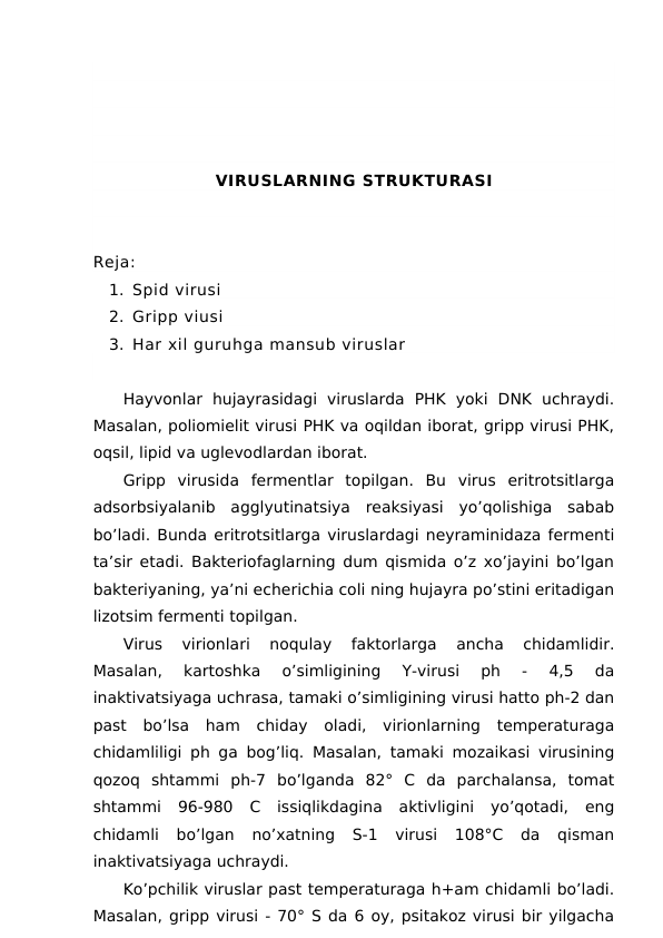 VIRUSLARNING STRUKTURASI
Reja:
1. Spid virusi
2. Gripp viusi
3. Har xil guruhga mansub viruslar
Hayvonlar  hujayrasidagi  viruslarda  PHK  yoki  DNK  uchraydi.
Masalan, poliomielit virusi PHK va oqildan iborat, gripp virusi PHK,
oqsil, lipid va uglevodlardan iborat.
Gripp  virusida  fermentlar  topilgan.  Bu  virus  eritrotsitlarga
adsorbsiyalanib  agglyutinatsiya  reaksiyasi  yo’qolishiga  sabab
bo’ladi. Bunda eritrotsitlarga viruslardagi neyraminidaza fermenti
ta’sir etadi. Bakteriofaglarning dum qismida o’z xo’jayini bo’lgan
bakteriyaning, ya’ni echerichia coli ning hujayra po’stini eritadigan
lizotsim fermenti topilgan.
Virus  virionlari  noqulay  faktorlarga  ancha  chidamlidir.
Masalan,  kartoshka  o’simligining  Y-virusi  ph  -  4,5  da
inaktivatsiyaga uchrasa, tamaki o’simligining virusi hatto ph-2 dan
past  bo’lsa  ham  chiday  oladi,  virionlarning  temperaturaga
chidamliligi ph ga bog’liq. Masalan, tamaki mozaikasi virusining
qozoq  shtammi  ph-7  bo’lganda  82°  C  da  parchalansa,  tomat
shtammi  96-980  C  issiqlikdagina  aktivligini  yo’qotadi,  eng
chidamli  bo’lgan  no’xatning  S-1  virusi  108°C  da  qisman
inaktivatsiyaga uchraydi.
Ko’pchilik viruslar past temperaturaga h+am chidamli bo’ladi.
Masalan, gripp virusi - 70° S da 6 oy, psitakoz virusi bir yilgacha
