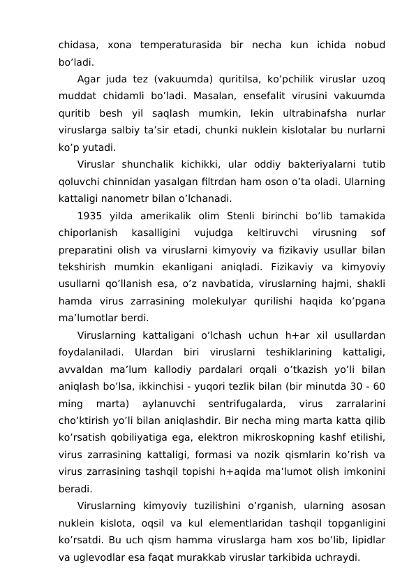 chidasa,  xona  temperaturasida  bir  necha  kun  ichida  nobud
bo’ladi.
Agar juda tez (vakuumda) quritilsa, ko’pchilik viruslar uzoq
muddat  chidamli  bo’ladi.  Masalan,  ensefalit  virusini  vakuumda
quritib  besh  yil  saqlash  mumkin,  lekin  ultrabinafsha  nurlar
viruslarga salbiy ta’sir etadi, chunki nuklein kislotalar bu nurlarni
ko’p yutadi.
Viruslar  shunchalik  kichikki,  ular  oddiy  bakteriyalarni  tutib
qoluvchi chinnidan yasalgan filtrdan ham oson o’ta oladi. Ularning
kattaligi nanometr bilan o’lchanadi.
1935  yilda  amerikalik  olim  Stenli  birinchi  bo’lib  tamakida
chiporlanish  kasalligini  vujudga  keltiruvchi  virusning  sof
preparatini olish va viruslarni kimyoviy va fizikaviy usullar bilan
tekshirish  mumkin  ekanligani  aniqladi.  Fizikaviy  va  kimyoviy
usullarni qo’llanish esa, o’z navbatida, viruslarning hajmi, shakli
hamda  virus  zarrasining  molekulyar  qurilishi  haqida  ko’pgana
ma’lumotlar berdi.
Viruslarning  kattaligani  o’lchash  uchun  h+ar  xil  usullardan
foydalaniladi.  Ulardan  biri  viruslarni  teshiklarining  kattaligi,
avvaldan  ma’lum  kallodiy  pardalari  orqali  o’tkazish  yo’li  bilan
aniqlash bo’lsa, ikkinchisi - yuqori tezlik bilan (bir minutda 30 - 60
ming  marta)  aylanuvchi  sentrifugalarda,  virus  zarralarini
cho’ktirish yo’li bilan aniqlashdir. Bir necha ming marta katta qilib
ko’rsatish qobiliyatiga ega, elektron mikroskopning kashf etilishi,
virus zarrasining kattaligi, formasi va nozik qismlarin ko’rish va
virus zarrasining tashqil topishi h+aqida ma’lumot olish imkonini
beradi.
Viruslarning  kimyoviy  tuzilishini  o’rganish,  ularning  asosan
nuklein  kislota,  oqsil  va  kul  elementlaridan  tashqil  topganligini
ko’rsatdi. Bu uch qism hamma viruslarga ham xos bo’lib, lipidlar
va uglevodlar esa faqat murakkab viruslar tarkibida uchraydi.
