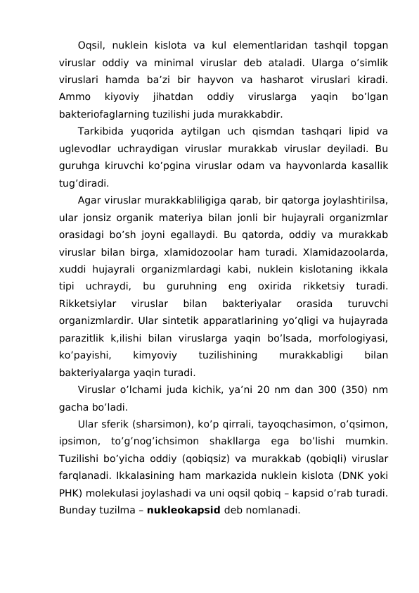 Oqsil,  nuklein  kislota  va  kul  elementlaridan  tashqil  topgan
viruslar  oddiy  va  minimal  viruslar  deb  ataladi.  Ularga  o’simlik
viruslari  hamda  ba’zi  bir  hayvon  va  hasharot  viruslari  kiradi.
Ammo  kiyoviy  jihatdan  oddiy  viruslarga  yaqin  bo’lgan
bakteriofaglarning tuzilishi juda murakkabdir.
Tarkibida  yuqorida  aytilgan  uch  qismdan  tashqari  lipid  va
uglevodlar  uchraydigan  viruslar  murakkab  viruslar  deyiladi.  Bu
guruhga kiruvchi ko’pgina viruslar odam va hayvonlarda kasallik
tug’diradi.
Agar viruslar murakkabliligiga qarab, bir qatorga joylashtirilsa,
ular jonsiz organik materiya bilan jonli bir hujayrali organizmlar
orasidagi bo’sh joyni egallaydi. Bu qatorda, oddiy va murakkab
viruslar bilan birga, xlamidozoolar ham turadi. Xlamidazoolarda,
xuddi  hujayrali  organizmlardagi  kabi,  nuklein  kislotaning  ikkala
tipi  uchraydi,  bu  guruhning  eng  oxirida  rikketsiy  turadi.
Rikketsiylar  viruslar  bilan  bakteriyalar  orasida  turuvchi
organizmlardir. Ular sintetik apparatlarining yo’qligi va hujayrada
parazitlik  k,ilishi  bilan  viruslarga  yaqin  bo’lsada,  morfologiyasi,
ko’payishi,
 
kimyoviy
 
tuzilishining
 
murakkabligi
 
bilan
bakteriyalarga yaqin turadi.
Viruslar o’lchami juda kichik, ya’ni 20 nm dan 300 (350) nm
gacha bo’ladi.
Ular sferik (sharsimon), ko’p qirrali, tayoqchasimon, o’qsimon,
ipsimon,  to’g’nog’ichsimon  shakllarga  ega  bo’lishi  mumkin.
Tuzilishi bo’yicha oddiy (qobiqsiz) va murakkab (qobiqli) viruslar
farqlanadi. Ikkalasining ham markazida nuklein kislota (DNK yoki
PHK) molekulasi joylashadi va uni oqsil qobiq – kapsid o’rab turadi.
Bunday tuzilma – nukleokapsid deb nomlanadi.
