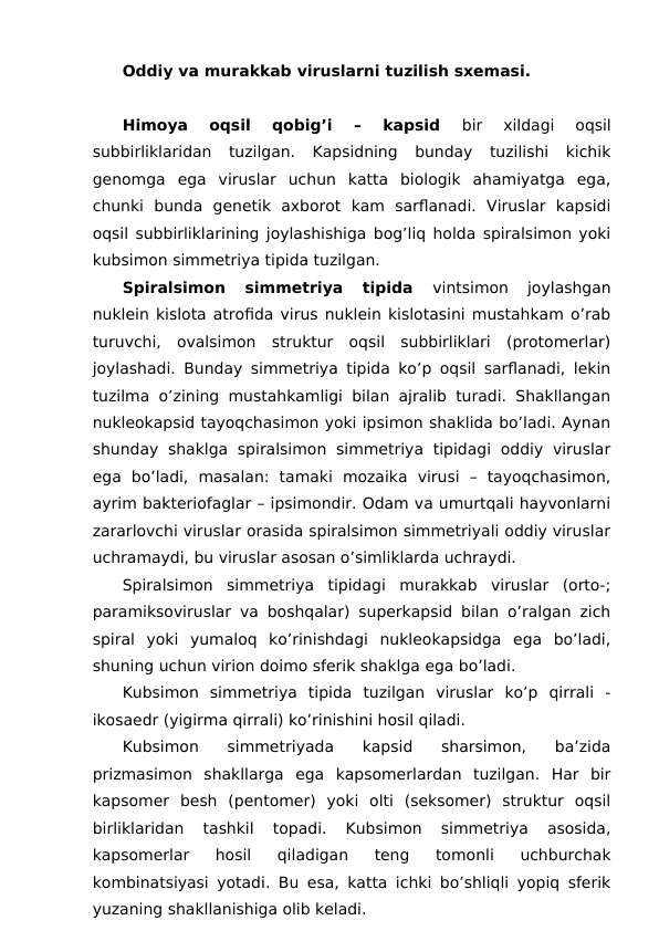 Oddiy va murakkab viruslarni tuzilish sxemasi.
Himoya  oqsil  qobig’i  –  kapsid
 bir  xildagi  oqsil
subbirliklaridan  tuzilgan.  Kapsidning  bunday  tuzilishi  kichik
genomga  ega  viruslar  uchun  katta  biologik  ahamiyatga  ega,
chunki  bunda  genetik  axborot  kam  sarflanadi.  Viruslar  kapsidi
oqsil subbirliklarining joylashishiga bog’liq holda spiralsimon yoki
kubsimon simmetriya tipida tuzilgan.
Spiralsimon  simmetriya  tipida
 vintsimon  joylashgan
nuklein kislota atrofida virus nuklein kislotasini mustahkam o’rab
turuvchi,  ovalsimon  struktur  oqsil  subbirliklari  (protomerlar)
joylashadi. Bunday simmetriya tipida ko’p oqsil sarflanadi, lekin
tuzilma o’zining mustahkamligi bilan ajralib turadi. Shakllangan
nukleokapsid tayoqchasimon yoki ipsimon shaklida bo’ladi. Aynan
shunday  shaklga  spiralsimon  simmetriya  tipidagi  oddiy  viruslar
ega  bo’ladi,  masalan:  tamaki  mozaika  virusi  –  tayoqchasimon,
ayrim bakteriofaglar – ipsimondir. Odam va umurtqali hayvonlarni
zararlovchi viruslar orasida spiralsimon simmetriyali oddiy viruslar
uchramaydi, bu viruslar asosan o’simliklarda uchraydi.
Spiralsimon  simmetriya  tipidagi  murakkab  viruslar  (orto-;
paramiksoviruslar va boshqalar) superkapsid bilan o’ralgan zich
spiral  yoki  yumaloq  ko’rinishdagi  nukleokapsidga  ega  bo’ladi,
shuning uchun virion doimo sferik shaklga ega bo’ladi. 
Kubsimon  simmetriya  tipida  tuzilgan  viruslar  ko’p  qirrali  -
ikosaedr (yigirma qirrali) ko’rinishini hosil qiladi. 
Kubsimon  simmetriyada  kapsid  sharsimon,  ba’zida
prizmasimon  shakllarga  ega  kapsomerlardan  tuzilgan.  Har  bir
kapsomer  besh  (pentomer)  yoki  olti  (seksomer)  struktur  oqsil
birliklaridan  tashkil  topadi.  Kubsimon  simmetriya  asosida,
kapsomerlar  hosil  qiladigan  teng  tomonli  uchburchak
kombinatsiyasi yotadi. Bu esa, katta ichki bo’shliqli yopiq sferik
yuzaning shakllanishiga olib keladi.
