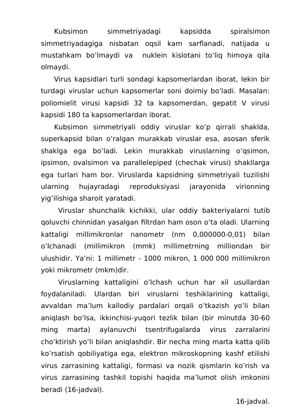 Kubsimon
 
simmetriyadagi
 
kapsidda
 
spiralsimon
simmetriyadagiga  nisbatan  oqsil  kam  sarflanadi,  natijada  u
mustahkam  bo’lmaydi  va   nuklein  kislotani  to’liq  himoya  qila
olmaydi. 
Virus kapsidlari turli sondagi kapsomerlardan iborat, lekin bir
turdagi viruslar uchun kapsomerlar soni doimiy bo’ladi. Masalan:
poliomielit  virusi  kapsidi  32  ta  kapsomerdan,  gepatit  V  virusi
kapsidi 180 ta kapsomerlardan iborat. 
Kubsimon  simmetriyali  oddiy  viruslar  ko’p  qirrali  shaklda,
superkapsid bilan o’ralgan murakkab viruslar esa, asosan sferik
shaklga  ega  bo’ladi.  Lekin  murakkab  viruslarning  o’qsimon,
ipsimon, ovalsimon va parallelepiped (chechak virusi) shakllarga
ega turlari ham bor. Viruslarda kapsidning simmetriyali tuzilishi
ularning  hujayradagi  reproduksiyasi  jarayonida  virionning
yig’ilishiga sharoit yaratadi. 
Viruslar  shunchalik  kichikki,  ular  oddiy  bakteriyalarni  tutib
qoluvchi chinnidan yasalgan filtrdan ham oson o’ta oladi. Ularning
kattaligi  millimikronlar  nanometr  (nm  0,000000-0,01)  bilan
o’lchanadi  (millimikron  (mmk)  millimetrning  milliondan  bir
ulushidir. Ya’ni: 1 millimetr - 1000 mikron, 1 000 000 millimikron
yoki mikrometr (mkm)dir.
Viruslarning  kattaligini  o’lchash  uchun  har  xil  usullardan
foydalaniladi.  Ulardan  biri  viruslarni  teshiklarining  kattaligi,
avvaldan  ma’lum  kallodiy  pardalari  orqali  o’tkazish  yo’li  bilan
aniqlash bo’lsa, ikkinchisi-yuqori tezlik bilan (bir minutda 30-60
ming  marta)  aylanuvchi  tsentrifugalarda  virus  zarralarini
cho’ktirish yo’li bilan aniqlashdir. Bir necha ming marta katta qilib
ko’rsatish qobiliyatiga ega, elektron mikroskopning kashf etilishi
virus zarrasining kattaligi, formasi va nozik qismlarin ko’rish va
virus zarrasining tashkil topishi haqida ma’lumot olish imkonini
beradi (16-jadval).
                                      16-jadval.
