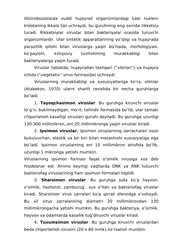 Xlomidozoolarda  xuddi  hujayrali  organizmlardagi  kabi  nuklein
kislotaning ikkala tipi uchraydi, bu guruhning eng oxirida rikketsiy
turadi.  Rikketsiylar  viruslar  bilan  bakteriyalar  orasida  turuvchi
organizmlardir. Ular sintetik apparatlarining yo’qligi va hujayrada
parazitlik  qilishi  bilan  viruslarga  yaqin  bo’lsada,  morfologiyasi,
ko’payishi,
 
kimyoviy
 
tuzilishining
 
murakkabligi
 
bilan
bakteriyalarga yaqin turadi. 
Viruslar tabiatda, hujayradan tashqari (“vibrion”) va hujayra
ichida (“vegetativ” virus formasida) uchraydi.
Viruslarning  murakkabligi  va  xususiyatlariga  ko’ra,  olimlar
(Atabekov,  1970)  ularni  shartli  ravishda  bir  necha  guruhlarga
bo’ladi. 
1. Tayoqchasimon viruslar. Bu guruhga kiruvchi viruslar
to’g’ri, bukilmaydigan, mo’rt, tsilindir formasida bo’lib, ular tamaki
chiporlanish kasalligi viruslari guruhi deyiladi. Bu guruhga uzunligi
130-300 millimikron, eni 20 millimikronga yaqin viruslar kiradi.
2. Ipsimon viruslar. Ipsimon viruslarning zarrachalari oson
bukuluvchan, elastik va bir biri bilan matashishi xususiyatiga ega
bo’ladi.  Ipsimon  viruslarning  eni  10  millimikron  atrofida  bo’lib,
uzunligi 1 mikronga yetishi mumkin.
Viruslarning  ipsimon  formasi  faqat  o’simlik  virusiga  xos  deb
hisoblanar  edi.  Ammo  keyingi  vaqtlarda  DNK  va  RNK  tutuvchi
bakteriofag viruslarining ham ipsimon formalari topildi.
3. Sharsimon  viruslar. Bu  guruhga  juda  ko’p  hayvon,
o’simlik, hashorot, zamburug’, suv o’tlari va bakteriofag viruslar
kiradi. Sharsimon virus zarralari ko’p qirrali sferoidga o’xshaydi.
Bu  xil  virus  zarralarining  diametri  20  millimikrondan  130
millimikrongacha yetishi mumkin. Bu guruhga bakteriya, o’simlik,
hayvon va odamlarda kasallik tug’diruvchi viruslar kiradi.
4. Tuxumsimon viruslar. Bu guruhga kiruvchi viruslardan
beda chiporlanish virusini (20 x 60 mmk) ko’rsatish mumkin.
