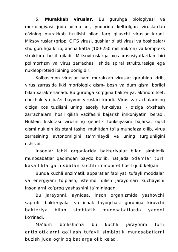 5.
 Murakkab  viruslar. 
Bu  guruhga  biologiyasi  va
morfologiyasi  juda  xilma  xil,  yuqorida  keltirilgan  viruslardan
o’zining  murakkab  tuzilishi  bilan  farq  qiluvchi  viruslar  kiradi.
Miksoviruslar (gripp, OITS virusi, qushlar o’lati virusi va boshqalar)
shu guruhga kirib, ancha katta (100-250 millimikron) va kompleks
struktura  hosil  qiladi.  Miksoviruslarga  xos  xususiyatlardan  biri
polimorfizm  va  virus  zarrachasi  ishida  spiral  strukturasiga  ega
nukleoproteid ipining borligidir. 
Kolbasimon viruslar ham murakkab viruslar guruhiga kirib,
virus zarrasida ikki morfologik qism- bosh va dum qismi borligi
bilan xarakterlanadi. Bu guruhga ko’pgina bakteriya, aktinomitset,
chechak va ba’zi  hayvon viruslari  kiradi. Virus zarrachalarining
o’ziga  xos  tuzilishi  uning  asosiy  funksiyasi  -  o’ziga  o’xshash
zarrachalarni  hosil  qilish vazifasini bajarish imkoniyatini  beradi.
Nuklein  kislotasi  virusining  genetik  funksiyasini  bajarsa,  oqsil
qismi nuklein kislotani tashqi muhitdan to’la muhofaza qilib, virus
zarrasining  avtonomligini  ta’minlaydi  va  uning  turg’unligini
oshiradi.
Insonlar  ichki  organlarida  bakteriyalar  bilan  simbiotik
munosabatlar  qadimdan  paydo  bo’lib,  natijada  odamlar  turli
kasalliklarga nisbatan kuchli immunitet hosil qilib kelgan.
Bunda kuchli enzimatik apparatlar faoliyati tufayli moddalar
va  energiyani  to’plash,  iste’mol  qilish  jarayonlari  kuchayishi
insonlarni ko’proq yashashini ta’minlagan.
Bu  jarayonni,  ayniqsa,  inson  organizmida  yashovchi
saprofit  bakteriyalar  va  ichak  tayoqchasi  guruhiga  kiruvchi
bakteriya  bilan  simbiotik  munosabatlarda  yaqqol
ko’rinadi.
Ma’lum  bo’lishicha  bu  kuchli  jarayonni  turli
antibiotiklarni  qo’llash  tufayli  simbiotik  munosabatlarni
buzish juda og’ir oqibatlarga olib keladi.
