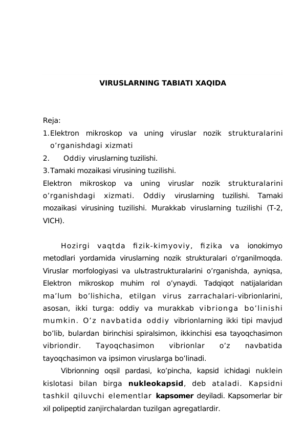 VIRUSLARNING TABIATI XAQIDA
Reja:
1.Elektron  mikroskop  va  uning  viruslar  nozik  strukturalarini
o’rganishdagi xizmati
2.
 Oddiy viruslarning tuzilishi.
3.Tamaki mozaikasi virusining tuzilishi.
Elektron  mikroskop  va  uning  viruslar  nozik  strukturalarini
o’rganishdagi  xizmati.  Oddiy
 viruslarning  tuzilishi.  Tamaki
mozaikasi virusining  tuzilishi.  Murakkab  viruslarning  tuzilishi  (T-2,
VICH).
Hozirgi  vaqtda  fi zik-kimyoviy,  fi zika  va  ionokimyo
metodlari yordamida viruslarning nozik  strukturalari o’rganilmoqda.
Viruslar morfologiyasi va  ulьtrastrukturalarini o’rganishda, ayniqsa,
Elektron  mikroskop  muhim  rol  o’ynaydi.  Tadqiqot  natijalaridan
ma’lum  bo’lishicha,  etilgan  virus  zarrachalari-vibrionlarini,
asosan,  ikki  turga:  oddiy  va  murakkab  vibrionga  bo’linishi
mumkin.  O’z  navbatida  oddiy  vibrionlarning ikki tipi mavjud
bo’lib, bulardan  birinchisi spiralsimon, ikkinchisi esa tayoqchasimon
vibriondir.
 
Tayoqchasimon
 
vibrionlar
 
o’z
 
navbatida
tayoqchasimon va ipsimon viruslarga bo’linadi.
Vibrionning  oqsil  pardasi,  ko’pincha,  kapsid  ichidagi  nuklein
kislotasi  bilan  birga  nukleokapsid,  deb  ataladi.  Kapsidni
tashkil qiluvchi elementlar  kapsomer deyiladi. Kapsomerlar bir
xil polipeptid zanjirchalardan tuzilgan agregatlardir.
