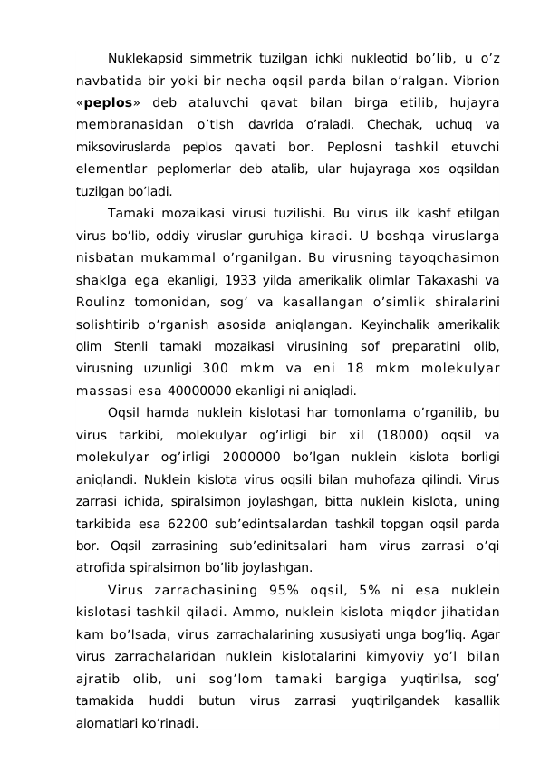 Nuklekapsid simmetrik tuzilgan ichki nukleotid  bo’lib,  u  o’z
navbatida bir yoki bir necha oqsil parda bilan o’ralgan. Vibrion
«peplos»  deb  ataluvchi  qavat  bilan  birga  etilib,  hujayra
membranasidan  o’tish  davrida  o’raladi.  Chechak,  uchuq  va
miksoviruslarda  peplos  qavati  bor.  Peplosni  tashkil  etuvchi
elementlar  peplomerlar  deb  atalib,  ular  hujayraga  xos  oqsildan
tuzilgan bo’ladi.
Tamaki mozaikasi virusi tuzilishi. Bu virus ilk  kashf etilgan
virus bo’lib, oddiy viruslar guruhiga  kiradi. U boshqa viruslarga
nisbatan mukammal  o’rganilgan. Bu virusning tayoqchasimon
shaklga  ega  ekanligi, 1933 yilda amerikalik olimlar Takaxashi va
Roulinz  tomonidan,  sog’  va  kasallangan  o’simlik  shiralarini
solishtirib  o’rganish  asosida  aniqlangan. Keyinchalik amerikalik
olim  Stenli  tamaki  mozaikasi  virusining  sof  preparatini  olib,
virusning  uzunligi  300  mkm  va  eni  18  mkm  molekulyar
massasi esa 40000000 ekanligi ni aniqladi.
Oqsil hamda nuklein kislotasi har tomonlama  o’rganilib, bu
virus  tarkibi,  molekulyar  og’irligi  bir  xil  (18000)  oqsil  va
molekulyar  og’irligi  2000000  bo’lgan  nuklein  kislota  borligi
aniqlandi. Nuklein  kislota virus oqsili bilan muhofaza qilindi. Virus
zarrasi ichida, spiralsimon joylashgan, bitta nuklein  kislota, uning
tarkibida esa 62200 sub’edintsalardan  tashkil topgan oqsil parda
bor.  Oqsil  zarrasining  sub’edinitsalari  ham  virus  zarrasi  o’qi
atrofida spiralsimon bo’lib joylashgan.
Virus  zarrachasining  95%  oqsil,  5%  ni  esa  nuklein
kislotasi tashkil qiladi. Ammo, nuklein kislota miqdor jihatidan
kam bo’lsada, virus zarrachalarining xususiyati unga bog’liq. Agar
virus  zarrachalaridan  nuklein  kislotalarini  kimyoviy  yo’l  bilan
ajratib  olib,  uni  sog’lom  tamaki  bargiga  yuqtirilsa,  sog’
tamakida  huddi  butun  virus  zarrasi
 yuqtirilgandek  kasallik
alomatlari ko’rinadi.
