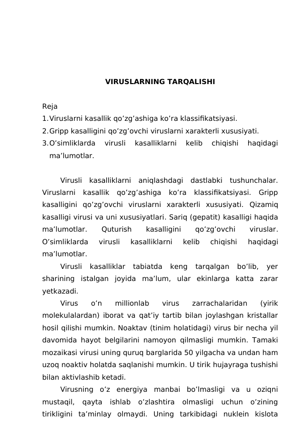 VIRUSLARNING TARQALISHI 
Reja
1.Viruslarni kasallik qo’zg’ashiga ko’ra klassifikatsiyasi.
2.Gripp kasalligini qo’zg’ovchi viruslarni xarakterli xususiyati.
3.O’simliklarda  virusli  kasalliklarni  kelib  chiqishi  haqidagi
ma’lumotlar.
Virusli  kasalliklarni  aniqlashdagi  dastlabki  tushunchalar.
Viruslarni  kasallik  qo’zg’ashiga  ko’ra  klassifikatsiyasi.  Gripp
kasalligini  qo’zg’ovchi  viruslarni  xarakterli  xususiyati.  Qizamiq
kasalligi virusi va uni xususiyatlari. Sariq (gepatit) kasalligi haqida
ma’lumotlar.
 Quturish
 
kasalligini
 
qo’zg’ovchi
 
viruslar.
O’simliklarda  virusli  kasalliklarni  kelib  chiqishi
 haqidagi
ma’lumotlar. 
Virusli  kasalliklar  tabiatda  keng  tarqalgan  bo’lib,  yer
sharining  istalgan  joyida  ma’lum,  ular  ekinlarga  katta  zarar
yetkazadi.
Virus  o’n  millionlab  virus  zarrachalaridan  (yirik
molekulalardan) iborat va qat’iy tartib bilan joylashgan kristallar
hosil qilishi mumkin. Noaktav (tinim holatidagi) virus bir necha yil
davomida hayot belgilarini namoyon qilmasligi mumkin. Tamaki
mozaikasi virusi uning quruq barglarida 50 yilgacha va undan ham
uzoq noaktiv holatda saqlanishi mumkin. U tirik hujayraga tushishi
bilan aktivlashib ketadi. 
Virusning  o’z  energiya  manbai  bo’lmasligi  va  u  oziqni
mustaqil,  qayta  ishlab  o’zlashtira  olmasligi  uchun  o’zining
tirikligini  ta’minlay  olmaydi.  Uning  tarkibidagi  nuklein  kislota
