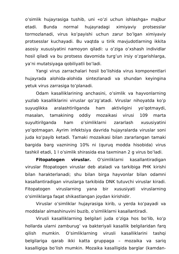 o’simlik  hujayrasiga  tushib,  uni  «o’zi  uchun  ishlashga»  majbur
etadi.  Bunda  normal  hujayradagi  ximiyaviy  protsesslar
tormozlanadi,  virus  ko’payishi  uchun  zarur  bo’lgan  ximiyaviy
protsesslar kuchayadi. Bu vaqtda u tirik mavjudotlarning ikkita
asosiy xususiyatini namoyon qiladi: u o’ziga o’xshash individlar
hosil qiladi va bu protsess davomida turg’un irsiy o’zgarishlarga,
ya’ni mutatsiyaga qobiliyatli bo’ladi.
Yangi virus zarrachalari hosil bo’lishida virus komponentlari
hujayrada  alohida-alohida  sintezlanadi  va  shundan  keyingina
yetuk virus zarrasiga to’planadi.
Odam  kasalliklarining  anchasini,  o’simlik  va  hayvonlarning
yuzlab kasalliklarini viruslar qo’zg’atadi. Viruslar nihoyatda ko’p
suyuqlikka  aralashtirilganda  ham  aktivligini  yo’qotmaydi,
masalan,  tamakining  oddiy  mozaikasi  virusi  109  marta
suyultirilganda  ham  o’simliklarni  zararlash  xususiyatini
yo’qotmagan. Ayrim infektsiya davrida hujayralarda viruslar soni
juda ko’payib ketadi. Tamaki mozaikasi bilan zararlangan tamaki
bargida  barg  vaznining  10%  ni  (quruq  modda  hisobida)  virus
tashkil etadi, 1 l o’simlik shirasida esa taxminan 2 g virus bo’ladi.
Fitopatogen  viruslar. 
O’simliklarni  kasallantiradigan
viruslar fitopatogen viruslar deb ataladi va tarkibiga PHK kirishi
bilan  harakterlanadi;  shu  bilan  birga  hayvonlar  bilan  odamni
kasallantiradigan viruslarga tarkibida DNK tutuvchi viruslar kiradi.
Fitopatogen  viruslarning  yana  bir  xususiyati  viruslarning
o’simliklarga faqat shikastlangan joydan kirishidir.
Viruslar o’simliklar hujayrasiga kirib, u yerda ko’payadi va
moddalar almashinuvini buzib, o’simliklarni kasallantiradi.
Virusli  kasalliklarning  belgilari  juda  o’ziga  hos  bo’lib,  ko’p
hollarda ularni zamburug’ va bakteriyali kasallik belgilaridan farq
qilish  mumkin.  O’simliklarning  virusli  kasalliklarini  tashqi
belgilariga  qarab  ikki  katta  gruppaga  –  mozaika  va  sariq
kasalligiga bo’lish mumkin. Mozaika kasalligida barglar (kamdan-
