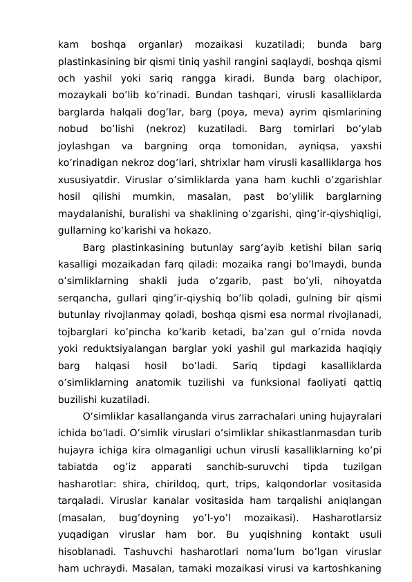 kam  boshqa  organlar)  mozaikasi  kuzatiladi;  bunda  barg
plastinkasining bir qismi tiniq yashil rangini saqlaydi, boshqa qismi
och  yashil  yoki  sariq  rangga  kiradi.  Bunda  barg  olachipor,
mozaykali bo’lib ko’rinadi. Bundan tashqari, virusli kasalliklarda
barglarda halqali dog’lar, barg (poya, meva) ayrim qismlarining
nobud  bo’lishi  (nekroz)  kuzatiladi.  Barg  tomirlari  bo’ylab
joylashgan  va  bargning  orqa  tomonidan,  ayniqsa,  yaxshi
ko’rinadigan nekroz dog’lari, shtrixlar ham virusli kasalliklarga hos
xususiyatdir. Viruslar o’simliklarda yana ham kuchli o’zgarishlar
hosil  qilishi  mumkin,  masalan,  past  bo’ylilik  barglarning
maydalanishi, buralishi va shaklining o’zgarishi, qing’ir-qiyshiqligi,
gullarning ko’karishi va hokazo. 
Barg  plastinkasining  butunlay  sarg’ayib  ketishi  bilan  sariq
kasalligi mozaikadan farq qiladi: mozaika rangi bo’lmaydi, bunda
o’simliklarning  shakli  juda  o’zgarib,  past  bo’yli,  nihoyatda
serqancha, gullari qing’ir-qiyshiq bo’lib qoladi, gulning bir qismi
butunlay rivojlanmay qoladi, boshqa qismi esa normal rivojlanadi,
tojbarglari  ko’pincha  ko’karib  ketadi,  ba’zan  gul  o’rnida  novda
yoki reduktsiyalangan barglar yoki yashil gul markazida haqiqiy
barg  halqasi  hosil  bo’ladi.  Sariq  tipdagi  kasalliklarda
o’simliklarning  anatomik  tuzilishi  va  funksional  faoliyati  qattiq
buzilishi kuzatiladi. 
O’simliklar kasallanganda virus zarrachalari uning hujayralari
ichida bo’ladi. O’simlik viruslari o’simliklar shikastlanmasdan turib
hujayra ichiga kira olmaganligi uchun virusli kasalliklarning ko’pi
tabiatda  og’iz  apparati  sanchib-suruvchi  tipda  tuzilgan
hasharotlar: shira,  chirildoq,  qurt,  trips,  kalqondorlar  vositasida
tarqaladi. Viruslar  kanalar  vositasida  ham tarqalishi  aniqlangan
(masalan,  bug’doyning  yo’l-yo’l  mozaikasi).  Hasharotlarsiz
yuqadigan  viruslar  ham  bor.  Bu  yuqishning  kontakt  usuli
hisoblanadi.  Tashuvchi  hasharotlari  noma’lum  bo’lgan  viruslar
ham uchraydi. Masalan, tamaki mozaikasi virusi va kartoshkaning
