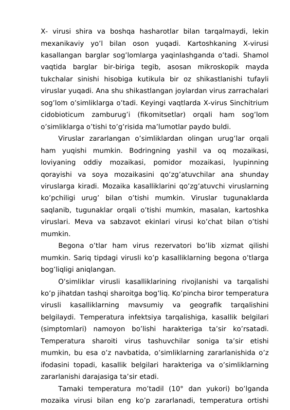 X-  virusi  shira  va  boshqa  hasharotlar  bilan  tarqalmaydi,  lekin
mexanikaviy  yo’l  bilan  oson  yuqadi.  Kartoshkaning  X-virusi
kasallangan barglar sog’lomlarga yaqinlashganda o’tadi. Shamol
vaqtida  barglar  bir-biriga  tegib,  asosan  mikroskopik  mayda
tukchalar  sinishi  hisobiga  kutikula  bir  oz  shikastlanishi  tufayli
viruslar yuqadi. Ana shu shikastlangan joylardan virus zarrachalari
sog’lom o’simliklarga o’tadi. Keyingi vaqtlarda X-virus Sinchitrium
cidobioticum  zamburug’i  (fikomitsetlar)  orqali  ham  sog’lom
o’simliklarga o’tishi to’g’risida ma’lumotlar paydo buldi.
Viruslar  zararlangan  o’simliklardan  olingan  urug’lar  orqali
ham  yuqishi  mumkin.  Bodringning  yashil  va  oq  mozaikasi,
loviyaning  oddiy  mozaikasi,  pomidor  mozaikasi,  lyupinning
qorayishi  va  soya  mozaikasini  qo’zg’atuvchilar  ana  shunday
viruslarga kiradi. Mozaika kasalliklarini qo’zg’atuvchi viruslarning
ko’pchiligi  urug’  bilan  o’tishi  mumkin.  Viruslar  tugunaklarda
saqlanib,  tugunaklar  orqali  o’tishi  mumkin,  masalan,  kartoshka
viruslari.  Meva  va  sabzavot  ekinlari  virusi  ko’chat  bilan  o’tishi
mumkin.
Begona  o’tlar  ham  virus  rezervatori  bo’lib  xizmat  qilishi
mumkin. Sariq tipdagi virusli ko’p kasalliklarning begona o’tlarga
bog’liqligi aniqlangan.
O’simliklar  virusli  kasalliklarining  rivojlanishi  va  tarqalishi
ko’p jihatdan tashqi sharoitga bog’liq. Ko’pincha biror temperatura
virusli  kasalliklarning  mavsumiy  va  geografik  tarqalishini
belgilaydi. Temperatura infektsiya tarqalishiga, kasallik belgilari
(simptomlari)  namoyon  bo’lishi  harakteriga  ta’sir  ko’rsatadi.
Temperatura  sharoiti  virus  tashuvchilar  soniga  ta’sir  etishi
mumkin, bu esa o’z navbatida, o’simliklarning zararlanishida o’z
ifodasini  topadi,  kasallik  belgilari  harakteriga  va  o’simliklarning
zararlanishi darajasiga ta’sir etadi.
Tamaki  temperatura  mo’tadil  (10°  dan  yukori)  bo’lganda
mozaika  virusi  bilan  eng  ko’p  zararlanadi,  temperatura  ortishi
