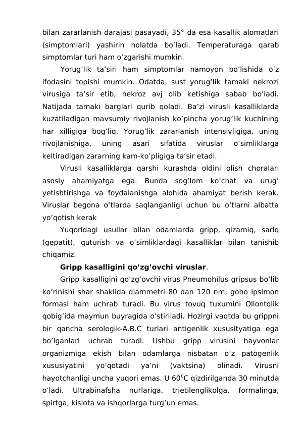 bilan zararlanish darajasi pasayadi, 35° da esa kasallik alomatlari
(simptomlari)  yashirin  holatda  bo’ladi.  Temperaturaga  qarab
simptomlar turi ham o’zgarishi mumkin.
Yorug’lik  ta’siri  ham  simptomlar  namoyon  bo’lishida  o’z
ifodasini topishi mumkin. Odatda, sust yorug’lik tamaki nekrozi
virusiga  ta’sir  etib,  nekroz  avj  olib  ketishiga  sabab  bo’ladi.
Natijada  tamaki  barglari  qurib  qoladi.  Ba’zi  virusli  kasalliklarda
kuzatiladigan mavsumiy rivojlanish ko’pincha yorug’lik kuchining
har  xilligiga  bog’liq.  Yorug’lik  zararlanish  intensivligiga,  uning
rivojlanishiga,  uning  asari  sifatida  viruslar  o’simliklarga
keltiradigan zararning kam-ko’pligiga ta’sir etadi.
Virusli  kasalliklarga  qarshi  kurashda  oldini  olish  choralari
asosiy  ahamiyatga  ega.  Bunda  sog’lom  ko’chat  va  urug’
yetishtirishga  va  foydalanishga  alohida  ahamiyat  berish  kerak.
Viruslar begona o’tlarda saqlanganligi uchun bu o’tlarni albatta
yo’qotish kerak
Yuqoridagi  usullar  bilan  odamlarda  gripp,  qizamiq,  sariq
(gepatit),  quturish  va  o’simliklardagi  kasalliklar  bilan  tanishib
chiqamiz. 
Gripp kasalligini qo’zg’ovchi viruslar.
Gripp kasalligini qo’zg’ovchi virus Pneumohilus gripsus bo’lib
ko’rinishi shar shaklida diammetri 80 dan 120 nm, goho ipsimon
formasi  ham  uchrab  turadi.  Bu  virus  tovuq  tuxumini  Ollontolik
qobig’ida maymun buyragida o’stiriladi. Hozirgi vaqtda bu grippni
bir  qancha  serologik-A.B.C  turlari  antigenlik  xususityatiga  ega
bo’lganlari  uchrab  turadi.  Ushbu  gripp  virusini  hayvonlar
organizmiga  ekish  bilan  odamlarga  nisbatan  o’z  patogenlik
xususiyatini  yo’qotadi  ya’ni  (vaktsina)  olinadi.  Virusni
hayotchanligi uncha yuqori emas. U 600C qizdirilganda 30 minutda
o’ladi.  Ultrabinafsha  nurlariga,  trietilenglikolga,  formalinga,
spirtga, kislota va ishqorlarga turg’un emas. 
