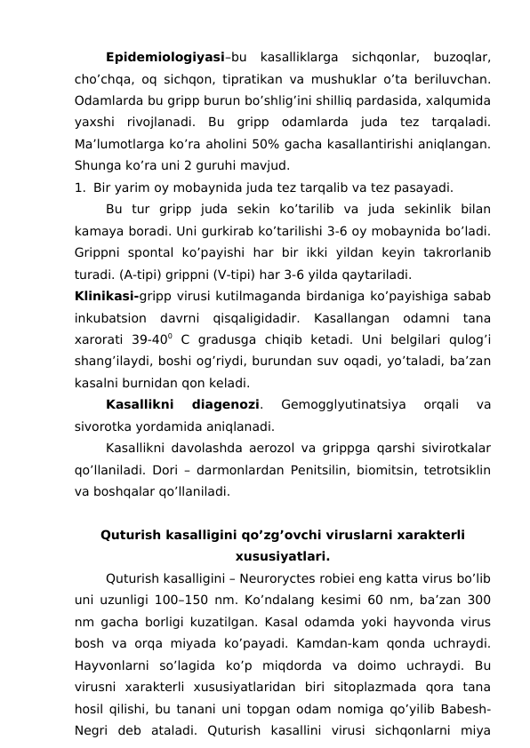 Epidemiologiyasi–bu  kasalliklarga  sichqonlar,  buzoqlar,
cho’chqa, oq sichqon, tipratikan va mushuklar o’ta beriluvchan.
Odamlarda bu gripp burun bo’shlig’ini shilliq pardasida, xalqumida
yaxshi  rivojlanadi.  Bu  gripp  odamlarda  juda  tez  tarqaladi.
Ma’lumotlarga ko’ra aholini 50% gacha kasallantirishi aniqlangan.
Shunga ko’ra uni 2 guruhi mavjud.
1. Bir yarim oy mobaynida juda tez tarqalib va tez pasayadi.
Bu  tur  gripp  juda  sekin  ko’tarilib  va  juda  sekinlik  bilan
kamaya boradi. Uni gurkirab ko’tarilishi 3-6 oy mobaynida bo’ladi.
Grippni  spontal  ko’payishi  har  bir  ikki  yildan  keyin  takrorlanib
turadi. (A-tipi) grippni (V-tipi) har 3-6 yilda qaytariladi.
Klinikasi-gripp virusi kutilmaganda birdaniga ko’payishiga sabab
inkubatsion  davrni  qisqaligidadir.  Kasallangan  odamni  tana
xarorati  39-400 C  gradusga  chiqib  ketadi.  Uni  belgilari  qulog’i
shang’ilaydi, boshi og’riydi, burundan suv oqadi, yo’taladi, ba’zan
kasalni burnidan qon keladi. 
Kasallikni  diagenozi.  Gemogglyutinatsiya  orqali  va
sivorotka yordamida aniqlanadi.
Kasallikni davolashda aerozol va grippga qarshi sivirotkalar
qo’llaniladi. Dori – darmonlardan Penitsilin, biomitsin, tetrotsiklin
va boshqalar qo’llaniladi.
Quturish kasalligini qo’zg’ovchi viruslarni xarakterli
xususiyatlari.
Quturish kasalligini – Neuroryctes robiei eng katta virus bo’lib
uni uzunligi 100–150 nm. Ko’ndalang kesimi 60 nm, ba’zan 300
nm gacha borligi kuzatilgan. Kasal odamda yoki hayvonda virus
bosh va orqa  miyada ko’payadi. Kamdan-kam qonda  uchraydi.
Hayvonlarni  so’lagida  ko’p  miqdorda  va  doimo  uchraydi.  Bu
virusni  xarakterli  xususiyatlaridan  biri  sitoplazmada  qora  tana
hosil qilishi, bu tanani uni topgan odam nomiga qo’yilib Babesh-
Negri  deb  ataladi.  Quturish  kasallini  virusi  sichqonlarni  miya
